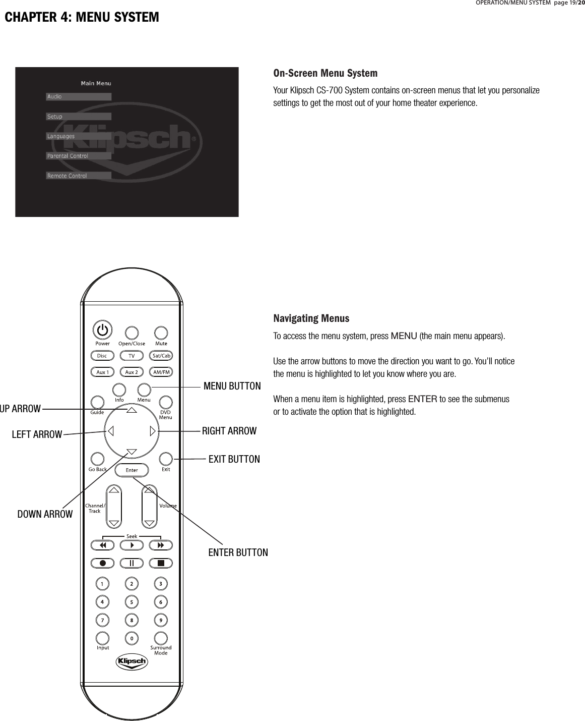 On-Screen Menu SystemYour Klipsch CS-700 System contains on-screen menus that let you personalize settings to get the most out of your home theater experience. Navigating MenusTo access the menu system, press MENU (the main menu appears). Use the arrow buttons to move the direction you want to go. You&rsquo;ll notice the menu is highlighted to let you know where you are. When a menu item is highlighted, press ENTER to see the submenus or to activate the option that is highlighted.MENU BUTTONENTER BUTTONEXIT BUTTONRIGHT ARROWDOWN ARROWLEFT ARROWUP ARROWCHAPTER 4: MENU SYSTEMOPERATION/MENU SYSTEM page 19/20