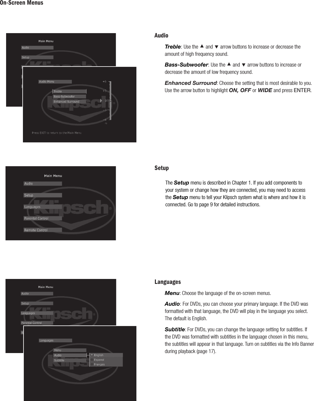 On-Screen MenusLanguagesMenu: Choose the language of the on-screen menus.Audio: For DVDs, you can choose your primary language. If the DVD was formatted with that language, the DVD will play in the language you select. The default is English.Subtitle: For DVDs, you can change the language setting for subtitles. If the DVD was formatted with subtitles in the language chosen in this menu, the subtitles will appear in that language. Turn on subtitles via the Info Banner during playback (page 17).SetupThe Setup menu is described in Chapter 1. If you add components to your system or change how they are connected, you may need to access the Setup menu to tell your Klipsch system what is where and how it is connected. Go to page 9 for detailed instructions.AudioTreble: Use the &Aring; and &Ccedil; arrow buttons to increase or decrease the amount of high frequency sound.Bass-Subwoofer: Use the &Aring; and &Ccedil; arrow buttons to increase or decrease the amount of low frequency sound.Enhanced Surround: Choose the setting that is most desirable to you. Use the arrow button to highlight ON, OFF or WIDE and press ENTER.