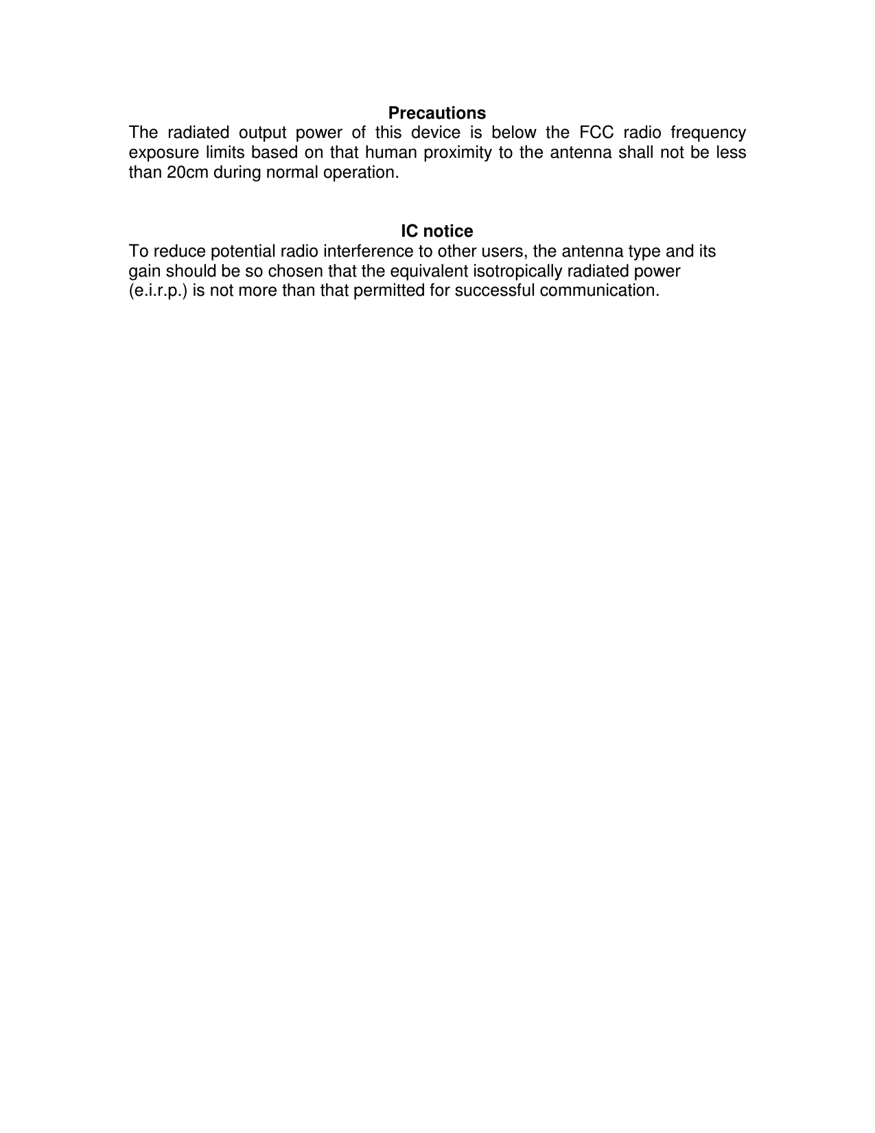 Precautions The  radiated  output  power  of  this  device  is  below  the  FCC  radio  frequency exposure limits based on that human proximity to the antenna shall not be less than 20cm during normal operation. IC notice To reduce potential radio interference to other users, the antenna type and its gain should be so chosen that the equivalent isotropically radiated power (e.i.r.p.) is not more than that permitted for successful communication. 