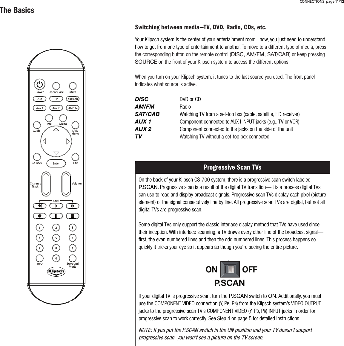 Switching between media&mdash;TV, DVD, Radio, CDs, etc.Your Klipsch system is the center of your entertainment room...now, you just need to understand how to get from one type of entertainment to another. To move to a different type of media, press the corresponding button on the remote control (DISC, AM/FM, SAT/CAB) or keep pressing SOURCE on the front of your Klipsch system to access the different options.When you turn on your Klipsch system, it tunes to the last source you used. The front panel indicates what source is active.DISC   DVD or CDAM/FM    RadioSAT/CAB Watching TV from a set-top box (cable, satellite, HD receiver)AUX 1   Component connected to AUX I INPUT jacks (e.g., TV or VCR)AUX 2    Component connected to the jacks on the side of the unitTV   Watching TV without a set-top box connectedOn the back of your Klipsch CS-700 system, there is a progressive scan switch labeled P.SCAN. Progressive scan is a result of the digital TV transition&mdash;it is a process digital TVs can use to read and display broadcast signals. Progressive scan TVs display each pixel (picture element) of the signal consecutively line by line. All progressive scan TVs are digital, but not all digital TVs are progressive scan.Some digital TVs only support the classic interlace display method that TVs have used since their inception. With interlace scanning, a TV draws every other line of the broadcast signal&mdash;ﬁrst, the even numbered lines and then the odd numbered lines. This process happens so quickly it tricks your eye so it appears as though you're seeing the entire picture.     Progressive Scan TVsIf your digital TV is progressive scan, turn the P.SCAN switch to ON. Additionally, you must use the COMPONENT VIDEO connection (Y, PB, PR) from the Klipsch system&rsquo;s VIDEO OUTPUT jacks to the progressive scan TV&rsquo;s COMPONENT VIDEO (Y, PB, PR) INPUT jacks in order for progressive scan to work correctly. See Step 4 on page 5 for detailed instructions.NOTE: If you put the P.SCAN switch in the ON position and your TV doesn&rsquo;t support progressive scan, you won&rsquo;t see a picture on the TV screen.ON OFFP.SCANThe Basics CONNECTIONS page 11/12