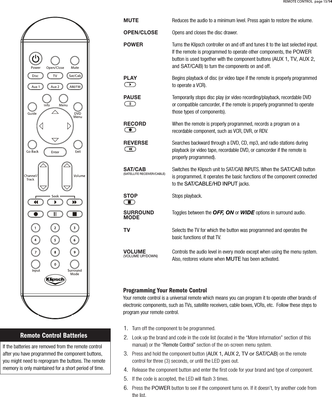 MUTEReduces the audio to a minimum level. Press again to restore the volume.OPEN/CLOSEOpens and closes the disc drawer.POWERTurns the Klipsch controller on and off and tunes it to the last selected input. If the remote is programmed to operate other components, the POWER   button is used together with the component buttons (AUX 1, TV, AUX 2,   and SAT/CAB) to turn the components on and off. PLAYBegins playback of disc (or video tape if the remote is properly programmed to operate a VCR).PAUSETemporarily stops disc play (or video recording/playback, recordable DVD    or compatible camcorder, if the remote is properly programmed to operate those types of components). RECORDWhen the remote is properly programmed, records a program on a recordable component, such as VCR, DVR, or RDV.REVERSESearches backward through a DVD, CD, mp3, and radio stations duringplayback (or video tape, recordable DVD, or camcorder if the remote is    properly programmed). SAT/CABSwitches the Klipsch unit to SAT/CAB INPUTS. When the SAT/CAB button is programmed, it operates the basic functions of the component connected to the SAT/CABLE/HD INPUT jacks.STOPStops playback.  SURROUNDToggles between the OFF, ON or WIDE options in surround audio.TVSelects the TV for which the button was programmed and operates the    basic functions of that TV.VOLUMEControls the audio level in every mode except when using the menu system. Also, restores volume when MUTE has been activated.Programming Your Remote ControlYour remote control is a universal remote which means you can program it to operate other brands of electronic components, such as TVs, satellite receivers, cable boxes, VCRs, etc.  Follow these steps to program your remote control.Turn off the component to be programmed.Look up the brand and code in the code list (located in the &ldquo;More Information&rdquo; section of this manual) or the &ldquo;Remote Control&rdquo; section of the on-screen menu system.Press and hold the component button (AUX 1, AUX 2, TV or SAT/CAB) on the remote control for three (3) seconds, or until the LED goes out.Release the component button and enter the ﬁrst code for your brand and type of component.If the code is accepted, the LED will ﬂash 3 times.Press the POWER button to see if the component turns on. If it doesn&rsquo;t, try another code from the list.1.2.3.4.5.6.If the batteries are removed from the remote control after you have programmed the component buttons, you might need to reprogram the buttons. The remote memory is only maintained for a short period of time. Remote Control BatteriesREMOTE CONTROL page 13/14(SATELLITE RECEIVER/CABLE)(VOLUME UP/DOWN)MODE