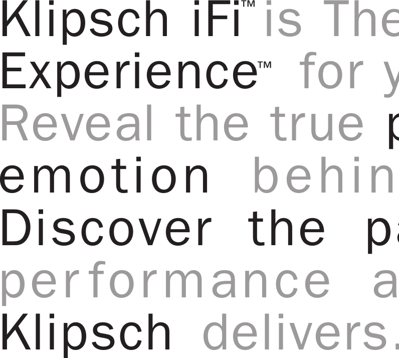 Klipsch iFi is The Ultimate SoundExperience  for your Apple iPod.Reveal the true power, detail andemotion behind every song.Discover the passion of high-performance audio that onlyKlipsch delivers.&trade;&trade;  