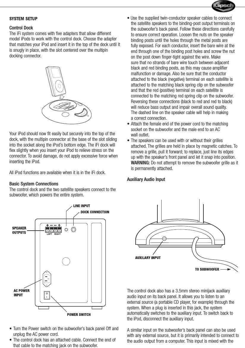 SYSTEM SETUPControl DockThe iFi system comes with five adapters that allow differentmodel iPods to work with the control dock. Choose the adapterthat matches your iPod and insert it in the top of the dock until itis snugly in place, with the slot centered over the multipindocking connector.Your iPod should now fit easily but securely into the top of thedock, with the multipin connector at the base of the slot slidinginto the socket along the iPod&rsquo;s bottom edge. The iFi dock willflex slightly when you insert your iPod to relieve stress on theconnector. To avoid damage, do not apply excessive force wheninserting the iPod.All iPod functions are available when it is in the iFi dock.Basic System ConnectionsThe control dock and the two satellite speakers connect to thesubwoofer,which powers the entire system.&bull; Turn the Power switch on the subwoofer&rsquo;s back panel Off and unplug the AC power cord.&bull; The control dock has an attached cable. Connect the end of that cable to the matching jack on the subwoofer.&bull; Use the supplied twin-conductor speaker cables to connect the satellite speakers to the binding-post output terminals on the subwoofer&rsquo;s back panel. Follow these directions carefully to ensure correct operation. Loosen the nuts on the speaker binding posts until the holes through the metal posts are fully exposed. For each conductor, insert the bare wire at the end through one of the binding post holes and screw the nut on the post down finger-tight against the wire. Make    sure that no strands of bare wire touch between adjacent black and red binding posts, as this may cause amplifier malfunction or damage. Also be sure that the conductor attached to the black (negative) terminal on each satellite is attached to the matching black spring clip on the subwoofer and that the red (positive) terminal on each satellite is connected to the matching red spring clip on the subwoofer.Reversing these connections (black to red and red to black) will reduce bass output and impair overall sound quality.The dashed line on the speaker cable will help in making a correct connection.&bull; Attach the female end of the power cord to the matching socket on the subwoofer and the male end to an AC wall outlet.&bull; The speakers can be used with or without their grilles attached. The grilles are held in place by magnetic catches. To remove a grille, pull it forward; to replace, just line its edges up with the speaker&rsquo;s front panel and let it snap into position.WARNING: Do not attempt to remove the subwoofer grille as itis permanently attached.Auxiliary Audio InputThe control dock also has a 3.5mm stereo minijack auxiliaryaudio input on its back panel. It allows you to listen to anexternal source (a portable CD player, for example) through thesystem. When a plug is inserted in this jack, the systemautomatically switches to the auxiliary input. To switch back tothe iPod, disconnect the auxiliary input.A similar input on the subwoofer&rsquo;s back panel can also be usedwith any external source, but it is primarily intended to connect tothe audio output from a computer. This input is mixed with the         
