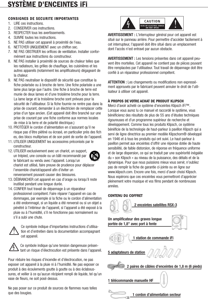 SYST&Egrave;ME D'ENCEINTES iFiCONSIGNES DE SECURITE IMPORTANTES1. LIRE ces instructions.2. CONSERVER ces instructions.3. RESPECTER tous les avertissements.4. SUIVRE toutes les instructions.5. NE PAS utiliser cet appareil &agrave; proximit&eacute; de l&rsquo;eau.6. NETTOYER UNIQUEMENT avec un chiffon sec.7. NE PAS OBSTRUER les orifices de ventilation. Installer confor-m&eacute;ment aux instructions du constructeur.8. NE PAS installer &agrave; proximit&eacute; de sources de chaleur telles que les radiateurs, les grilles de chauffage, les cuisini&egrave;res et les autres appareils (notamment les amplificateurs) d&eacute;gageant de la chaleur.9. NE PAS neutraliser le dispositif de s&eacute;curit&eacute; que constitue la fiche polaris&eacute;e ou &agrave; broche de terre. Une fiche polaris&eacute;e a une lame plus large que l&rsquo;autre. Une fiche &agrave; broche de terre est munie de deux lames et d&rsquo;une troisi&egrave;me broche pour la terre.La lame large et la troisi&egrave;me broche sont pr&eacute;vues pour la s&eacute;curit&eacute; de l&rsquo;utilisateur. Si la fiche fournie ne rentre pas dans laprise de courant, demander &agrave; un &eacute;lectricien de remplacer cetteprise d&rsquo;un type ancien. (Cet appareil doit &ecirc;tre branch&eacute; sur une prise de courant par une fiche conforme aux normes locales de mise &agrave; la terre et de polarit&eacute; &eacute;lectrique.)10. PROT&Eacute;GER le cordon d&rsquo;alimentation en s&rsquo;assurant qu&rsquo;il ne risque pas d&rsquo;&ecirc;tre pi&eacute;tin&eacute; ou &eacute;cras&eacute;, en particulier pr&egrave;s des fiches, des blocs multiprises et de son point de sortie de l&rsquo;appareil.11. UTILISER UNIQUEMENT les accessoires pr&eacute;conis&eacute;s par le constructeur.12. UTILISER exclusivement avec un chariot, un support,un tr&eacute;pied, une console ou un b&acirc;ti recommand&eacute; par le fabricant ou vendu avec l&rsquo;appareil. Lorsqu&rsquo;un chariot est utilis&eacute;, faire preuve de prudence pour d&eacute;placer l&rsquo;ensemble chariot/appareil afin d&rsquo;&eacute;viter un renversement pouvant causer des blessures.13. D&Eacute;BRANCHER cet appareil en cas d&rsquo;orage ou lorsqu&rsquo;il reste inutilis&eacute; pendant une longue dur&eacute;e.14. CONFIER tout travail de d&eacute;pannage &agrave; un r&eacute;parateur professionnel comp&eacute;tent. Faire r&eacute;parer l&rsquo;appareil en cas de dommages, par exemple si la fiche ou le cordon d&rsquo;alimentationa &eacute;t&eacute; endommag&eacute;, si un liquide a &eacute;t&eacute; renvers&eacute; ou si un objet ap&eacute;n&eacute;tr&eacute; &agrave; l&rsquo;int&eacute;rieur de l&rsquo;appareil, si l&rsquo;appareil a &eacute;t&eacute; expos&eacute; &agrave; lapluie ou &agrave; l&rsquo;humidit&eacute;, s&rsquo;il ne fonctionne pas normalement ou s&rsquo;il a subi une chute.Ce symbole indique d&rsquo;importantes instructions d&rsquo;utilisa-tion et d&rsquo;entretien dans la documentation accompagnantcet appareil.Ce symbole indique qu&rsquo;une tension dangereuse pr&eacute;sen-tant un risque d&rsquo;&eacute;lectrocution est pr&eacute;sente dans l&rsquo;appareil.Pour r&eacute;duire les risques d&rsquo;incendie et d&rsquo;&eacute;lectrocution, ne pasexposer cet appareil &agrave; la pluie ni &agrave; l&rsquo;humidit&eacute;. Ne pas exposer ceproduit &agrave; des &eacute;coulements goutte &agrave; goutte ou &agrave; des &eacute;clabous-sures, et veiller &agrave; ce qu&rsquo;aucun r&eacute;cipient rempli de liquide, tel qu&rsquo;unvase de fleurs, ne soit pos&eacute; dessus.Ne pas poser sur ce produit de sources de flammes nues tellesque des bougies.AVERTISSEMENT : L'interrupteur g&eacute;n&eacute;ral pour cet appareil estsitu&eacute; sur le panneau arri&egrave;re. Pour permettre d'acc&eacute;der facilement &agrave;cet interrupteur, l'appareil doit &ecirc;tre situ&eacute; dans un emplacementdont l'acc&egrave;s n'est entrav&eacute; par aucun obstacle.AVERTISSEMENT : Les tensions pr&eacute;sentes dans cet appareil peu-vent &ecirc;tre mortelles. Cet appareil ne contient pas de pi&egrave;ces pouvant&ecirc;tre remplac&eacute;es par l&rsquo;utilisateur. Tout travail de d&eacute;pannage doit &ecirc;treconfi&eacute; &agrave; un r&eacute;parateur professionnel comp&eacute;tent.ATTENTION : Les changements ou modifications non express&eacute;-ment approuv&eacute;s par le fabricant peuvent annuler le droit de l&rsquo;util-isateur &agrave; utiliser cet appareil.&Agrave; PROPOS DE VOTRE ACHAT DE PRODUIT KLIPSCHMerci d'avoir achet&eacute; ce syst&egrave;me d'enceintes Klipsch iFi&trade;.Lorsque vous aurez lu ce manuel et raccord&eacute; le syst&egrave;me, vousb&eacute;n&eacute;ficierez des r&eacute;sultats de plus de 55 ans d&rsquo;&eacute;tudes techniquesrigoureuses et d&rsquo;un programme sup&eacute;rieur de recherche etd&eacute;veloppement. Comme tous les produits Klipsch, ce syst&egrave;meb&eacute;n&eacute;ficie de la technologie de haut-parleur &agrave; pavillon Klipsch qui aservi de ligne directrice au premier mod&egrave;le Klipschorn&reg; d&eacute;velopp&eacute;en 1946 et &agrave; tous les produits qui ont suivi. Le haut-parleur &agrave;pavillon permet aux enceintes d&rsquo;offrir une r&eacute;ponse dot&eacute;e de hautesensibilit&eacute;, de faible distorsion, de r&eacute;ponse en fr&eacute;quence uniformeet de large dispersion, ce qui se traduit par une sup&eacute;riorit&eacute; in&eacute;gal&eacute;edu &laquo; son Klipsch &raquo; au niveau de la puissance, des d&eacute;tails et de ladynamique. Pour que nous puissions mieux vous servir, n&rsquo;oubliezpas de remplir la fiche de garantie ci-jointe ou en ligne surwww.klipsch.com. Encore une fois, merci d&rsquo;avoir choisi Klipsch.Nous esp&eacute;rons que ces enceintes vous permettront d&rsquo;appr&eacute;cierpleinement votre musique et vos films pendant de nombreusesann&eacute;es.CONTENU DU COFFRET2 enceintes satellites RSX-3Un amplificateur des graves longueport&eacute;e de 1,8" avec port &agrave; fente1 station de commande iFi5 adaptateurs de station2 paires de c&acirc;bles d'enceintes de 1,8 m (6 pieds)1 t&eacute;l&eacute;commande manuelle HF 1 cordon d'alimentation secteur            