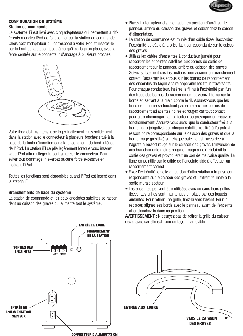 CONFIGURATION DU SYST&Egrave;MEStation de commandeLe syst&egrave;me iFi est livr&eacute; avec cinq adaptateurs qui permettent &agrave; dif-f&eacute;rents mod&egrave;les iPod de fonctionner sur la station de commande.Choisissez l'adaptateur qui correspond &agrave; votre iPod et ins&eacute;rez-lepar le haut de la station jusqu'&agrave; ce qu'il se loge en place, avec lafente centr&eacute;e sur le connecteur d'ancrage &agrave; plusieurs broches.Votre iPod doit maintenant se loger facilement mais solidementdans la station avec le connecteur &agrave; plusieurs broches situ&eacute; &agrave; labase de la fente d'insertion dans la prise le long du bord inf&eacute;rieurde l'iPod. La station iFI se plie l&eacute;g&egrave;rement lorsque vous ins&eacute;rezvotre iPod afin d'all&eacute;ger la contrainte sur le connecteur. Pour&eacute;viter tout dommage, n'exercez aucune force excessive enins&eacute;rant l'iPod.Toutes les fonctions sont disponibles quand l'iPod est ins&eacute;r&eacute; dansla station iFi.Branchements de base du syst&egrave;meLa station de commande et les deux enceintes satellites se raccor-dent au caisson des graves qui alimente tout le syst&egrave;me.&bull; Placez l'interrupteur d'alimentation en position d'arr&ecirc;t sur le panneau arri&egrave;re du caisson des graves et d&eacute;branchez le cordon d'alimentation.&bull; La station de commande est munie d'un c&acirc;ble fix&eacute;e. Raccordez l'extr&eacute;mit&eacute; du c&acirc;ble &agrave; la prise jack correspondante sur le caissondes graves.&bull; Utilisez les c&acirc;bles d'enceintes &agrave; conducteur jumel&eacute; pourraccorder les enceintes satellites aux bornes de sortie de raccordement sur le panneau arri&egrave;re du caisson des graves.Suivez strictement ces instructions pour assurer un branchementcorrect. Desserrez les &eacute;crous sur les bornes de raccordement des enceintes de fa&ccedil;on &agrave; faire appara&icirc;tre les trous traversants.Pour chaque conducteur, ins&eacute;rez le fil nu &agrave; l'extr&eacute;mit&eacute; par l'un des trous des bornes de raccordement et vissez l'&eacute;crou sur la borne en serrant &agrave; la main contre le fil. Assurez-vous que les brins de fil nu ne se touchent pas entre eux aux bornes de raccordement adjacentes noires et rouges car tout contact pourrait endommager l'amplificateur ou provoquer un mauvais fonctionnement. Assurez-vous aussi que le conducteur fix&eacute; &agrave; la borne noire (n&eacute;gative) sur chaque satellite est fix&eacute; &agrave; l'agrafe &agrave; ressort noire correspondante sur le caisson des graves et que la borne rouge (positive) sur chaque satellite est raccord&eacute;e &agrave; l'agrafe &agrave; ressort rouge sur le caisson des graves. L'inversion deces branchements (noir &agrave; rouge et rouge &agrave; noir) r&eacute;duirait la sortie des graves et provoquerait un son de mauvaise qualit&eacute;. Laligne en pointill&eacute; sur le c&acirc;ble de l'enceinte aide &agrave; effectuer un raccordement correct.&bull; Fixez l'extr&eacute;mit&eacute; femelle du cordon d'alimentation &agrave; la prise correspondante sur le caisson des graves et l'extr&eacute;mit&eacute; m&acirc;le &agrave; la sortie murale secteur.&bull; Les enceintes peuvent &ecirc;tre utilis&eacute;es avec ou sans leurs grilles fix&eacute;es. Les grilles sont maintenues en place par des loquets aimant&eacute;s. Pour retirer une grille, tirez-la vers l'avant. Pour la replacer, alignez ses bords avec le panneau avant de l'enceinte et enclenchez-la dans sa position.AVERTISSEMENT : N'essayez pas de retirer la grille du caissondes graves car elle est fix&eacute;e de fa&ccedil;on inamovible.       