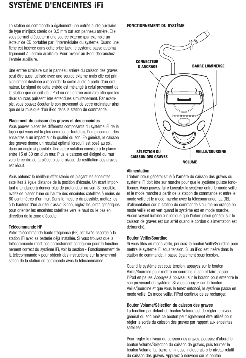 SYST&Egrave;ME D'ENCEINTES iFiLa station de commande a &eacute;galement une entr&eacute;e audio auxiliairede type minijack st&eacute;r&eacute;o de 3,5 mm sur son panneau arri&egrave;re. Ellevous permet d'&eacute;couter &agrave; une source externe (par exemple unlecteur de CD portable) par l'interm&eacute;diaire du syst&egrave;me. Quand unefiche est ins&eacute;r&eacute;e dans cette prise jack, le syst&egrave;me passe automa-tiquement &agrave; l'entr&eacute;e auxiliaire. Pour revenir au iPod, d&eacute;branchezl'entr&eacute;e auxiliaire.Une entr&eacute;e similaire sur le panneau arri&egrave;re du caisson des gravespeut &ecirc;tre aussi utilis&eacute;e avec une source externe mais elle est prin-cipalement destin&eacute;e &agrave; raccorder la sortie audio &agrave; partir d'un ordi-nateur. Le signal de cette entr&eacute;e est m&eacute;lang&eacute; &agrave; celui provenant dela station que ce soit de l'iPod ou de l'entr&eacute;e auxiliaire afin que lesdeux sources puissent &ecirc;tre entendues simultan&eacute;ment. Par exem-ple, vous pouvez &eacute;couter le son provenant de votre ordinateur ainsique de la musique d'un iPod dans la station de commande.Placement du caisson des graves et des enceintesVous pouvez placer les diff&eacute;rents composants du syst&egrave;me iFi de lafa&ccedil;on qui vous est la plus commode. Toutefois, l'emplacement desenceintes a un impact sur la qualit&eacute; du son. En g&eacute;n&eacute;ral, le caissondes graves donne un r&eacute;sultat optimal lorsqu'il est pos&eacute; au sol,dans un angle si possible. Une autre solution consiste &agrave; le placerentre 15 et 30 cm d'un mur. Plus le caisson est &eacute;loign&eacute; du murvers le centre de la pi&egrave;ce, plus le niveau de restitution des gravesest r&eacute;duit.Vous obtenez le meilleur effet st&eacute;r&eacute;o en pla&ccedil;ant les enceintessatellites &agrave; &eacute;gale distance de la position d'&eacute;coute. Un &eacute;cart impor-tant a tendance &agrave; donner plus de profondeur au son. Si possible,&eacute;vitez de placer l'une ou l'autre des enceintes satellites &agrave; moins de60 centim&egrave;tres d'un mur. Dans la mesure du possible, mettez-les&agrave; la hauteur d'un auditeur assis. Sinon, r&eacute;glez les joints sph&eacute;riquespour orienter les enceintes satellites vers le haut ou le bas endirection de la zone d'&eacute;coute.T&eacute;l&eacute;commande HFVotre t&eacute;l&eacute;commande haute fr&eacute;quence (HF) est livr&eacute;e assortie &agrave; lastation iFi avec sa batterie d&eacute;j&agrave; install&eacute;e. Si vous trouvez que lat&eacute;l&eacute;commande n'est pas correctement configur&eacute;e pour le fonction-nement correct du syst&egrave;me iFi, voir la section &laquo; Fonctionnement dela t&eacute;l&eacute;commande &raquo; pour obtenir des instructions sur la synchroni-sation de la station de commande avec la t&eacute;l&eacute;commande.FONCTIONNEMENT DU SYST&Egrave;MEAlimentationL'interrupteur g&eacute;n&eacute;ral situ&eacute; &agrave; l'arri&egrave;re du caisson des graves dusyst&egrave;me iFi doit &ecirc;tre sur marche pour que le syst&egrave;me puisse fonc-tionner. Vous pouvez faire basculer le syst&egrave;me entre le mode veilleet le mode marche &agrave; partir de la station de commande et entre lemode veille et le mode marche avec la t&eacute;l&eacute;commande. La DELd'alimentation sur la station de commande s'allume en orange enmode veille et en vert quand le syst&egrave;me est en mode marche.Aucun voyant lumineux n'indique que l'interrupteur g&eacute;n&eacute;ral sur lecaisson de graves est sur arr&ecirc;t quand le cordon d'alimentation estd&eacute;branch&eacute;.Bouton Veille/SourdineSi vous &ecirc;tes en mode veille, poussez le bouton Veille/Sourdine pourmettre le syst&egrave;me iFi sous tension. Si un iPod est ins&eacute;r&eacute; dans lastation de commande, il passe &eacute;galement sous tension.Quand le syst&egrave;me est sous tension, appuyez sur le boutonVeille/Sourdine pour mettre en sourdine le son et faire passerl'iPod en pause. Appuyez &agrave; nouveau sur le bouton pour entendre leson provenant du syst&egrave;me. Si vous appuyez sur le boutonVeille/Sourdine et que vous le tenez enfonc&eacute;, le syst&egrave;me passe enmode veille. En mode veille, l'iPod continue de se recharger.Bouton Volume/S&eacute;lection du caisson des gravesLa fonction par d&eacute;faut du bouton Volume est de r&eacute;gler le niveaug&eacute;n&eacute;ral du son mais ce bouton peut &eacute;galement &ecirc;tre utilis&eacute; pourr&eacute;gler la sortie du caisson des graves par rapport aux enceintessatellites.Pour r&eacute;gler le niveau du caisson des graves, poussez d'abord lebouton Volume/S&eacute;lection du caisson de graves, puis tourner lebouton Volume. La barre lumineuse indique alors le niveau relatifdu caisson des graves. Appuyez &agrave; nouveau sur le bouton             