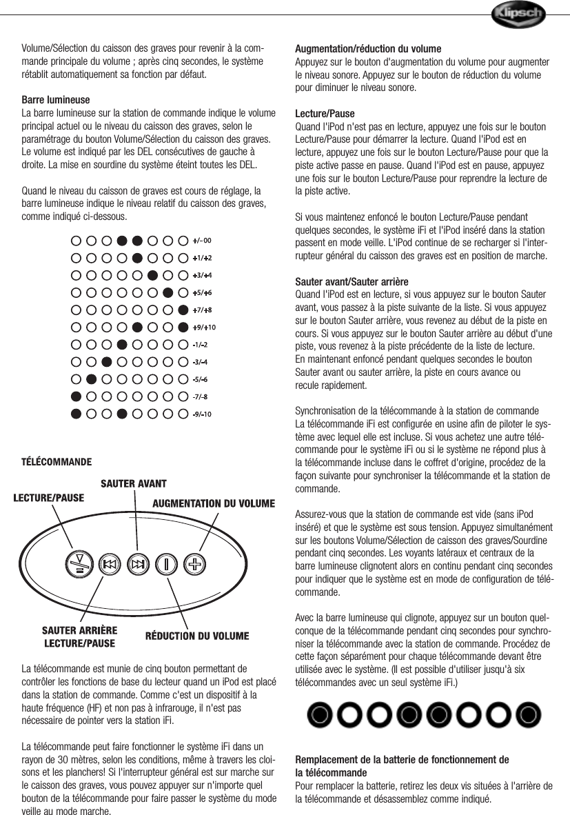Volume/S&eacute;lection du caisson des graves pour revenir &agrave; la com-mande principale du volume ; apr&egrave;s cinq secondes, le syst&egrave;mer&eacute;tablit automatiquement sa fonction par d&eacute;faut.Barre lumineuseLa barre lumineuse sur la station de commande indique le volumeprincipal actuel ou le niveau du caisson des graves, selon leparam&eacute;trage du bouton Volume/S&eacute;lection du caisson des graves.Le volume est indiqu&eacute; par les DEL cons&eacute;cutives de gauche &agrave;droite. La mise en sourdine du syst&egrave;me &eacute;teint toutes les DEL.Quand le niveau du caisson de graves est cours de r&eacute;glage, labarre lumineuse indique le niveau relatif du caisson des graves,comme indiqu&eacute; ci-dessous.T&Eacute;L&Eacute;COMMANDELa t&eacute;l&eacute;commande est munie de cinq bouton permettant decontr&ocirc;ler les fonctions de base du lecteur quand un iPod est plac&eacute;dans la station de commande. Comme c'est un dispositif &agrave; lahaute fr&eacute;quence (HF) et non pas &agrave; infrarouge, il n'est pasn&eacute;cessaire de pointer vers la station iFi.La t&eacute;l&eacute;commande peut faire fonctionner le syst&egrave;me iFi dans unrayon de 30 m&egrave;tres, selon les conditions, m&ecirc;me &agrave; travers les cloi-sons et les planchers! Si l'interrupteur g&eacute;n&eacute;ral est sur marche surle caisson des graves, vous pouvez appuyer sur n'importe quelbouton de la t&eacute;l&eacute;commande pour faire passer le syst&egrave;me du modeveille au mode marche.Augmentation/r&eacute;duction du volumeAppuyez sur le bouton d'augmentation du volume pour augmenterle niveau sonore. Appuyez sur le bouton de r&eacute;duction du volumepour diminuer le niveau sonore.Lecture/PauseQuand l'iPod n'est pas en lecture, appuyez une fois sur le boutonLecture/Pause pour d&eacute;marrer la lecture. Quand l'iPod est enlecture, appuyez une fois sur le bouton Lecture/Pause pour que lapiste active passe en pause. Quand l'iPod est en pause, appuyezune fois sur le bouton Lecture/Pause pour reprendre la lecture dela piste active.Si vous maintenez enfonc&eacute; le bouton Lecture/Pause pendantquelques secondes, le syst&egrave;me iFi et l'iPod ins&eacute;r&eacute; dans la stationpassent en mode veille. L'iPod continue de se recharger si l'inter-rupteur g&eacute;n&eacute;ral du caisson des graves est en position de marche.Sauter avant/Sauter arri&egrave;reQuand l'iPod est en lecture, si vous appuyez sur le bouton Sauteravant, vous passez &agrave; la piste suivante de la liste. Si vous appuyezsur le bouton Sauter arri&egrave;re, vous revenez au d&eacute;but de la piste encours. Si vous appuyez sur le bouton Sauter arri&egrave;re au d&eacute;but d'unepiste, vous revenez &agrave; la piste pr&eacute;c&eacute;dente de la liste de lecture.En maintenant enfonc&eacute; pendant quelques secondes le boutonSauter avant ou sauter arri&egrave;re, la piste en cours avance ourecule rapidement.Synchronisation de la t&eacute;l&eacute;commande &agrave; la station de commandeLa t&eacute;l&eacute;commande iFi est configur&eacute;e en usine afin de piloter le sys-t&egrave;me avec lequel elle est incluse. Si vous achetez une autre t&eacute;l&eacute;-commande pour le syst&egrave;me iFi ou si le syst&egrave;me ne r&eacute;pond plus &agrave;la t&eacute;l&eacute;commande incluse dans le coffret d'origine, proc&eacute;dez de lafa&ccedil;on suivante pour synchroniser la t&eacute;l&eacute;commande et la station decommande.Assurez-vous que la station de commande est vide (sans iPodins&eacute;r&eacute;) et que le syst&egrave;me est sous tension. Appuyez simultan&eacute;mentsur les boutons Volume/S&eacute;lection de caisson des graves/Sourdinependant cinq secondes. Les voyants lat&eacute;raux et centraux de labarre lumineuse clignotent alors en continu pendant cinq secondespour indiquer que le syst&egrave;me est en mode de configuration de t&eacute;l&eacute;-commande.Avec la barre lumineuse qui clignote, appuyez sur un bouton quel-conque de la t&eacute;l&eacute;commande pendant cinq secondes pour synchro-niser la t&eacute;l&eacute;commande avec la station de commande. Proc&eacute;dez decette fa&ccedil;on s&eacute;par&eacute;ment pour chaque t&eacute;l&eacute;commande devant &ecirc;treutilis&eacute;e avec le syst&egrave;me. (Il est possible d'utiliser jusqu'&agrave; sixt&eacute;l&eacute;commandes avec un seul syst&egrave;me iFi.)Remplacement de la batterie de fonctionnement de la t&eacute;l&eacute;commandePour remplacer la batterie, retirez les deux vis situ&eacute;es &agrave; l'arri&egrave;re dela t&eacute;l&eacute;commande et d&eacute;sassemblez comme indiqu&eacute;.             