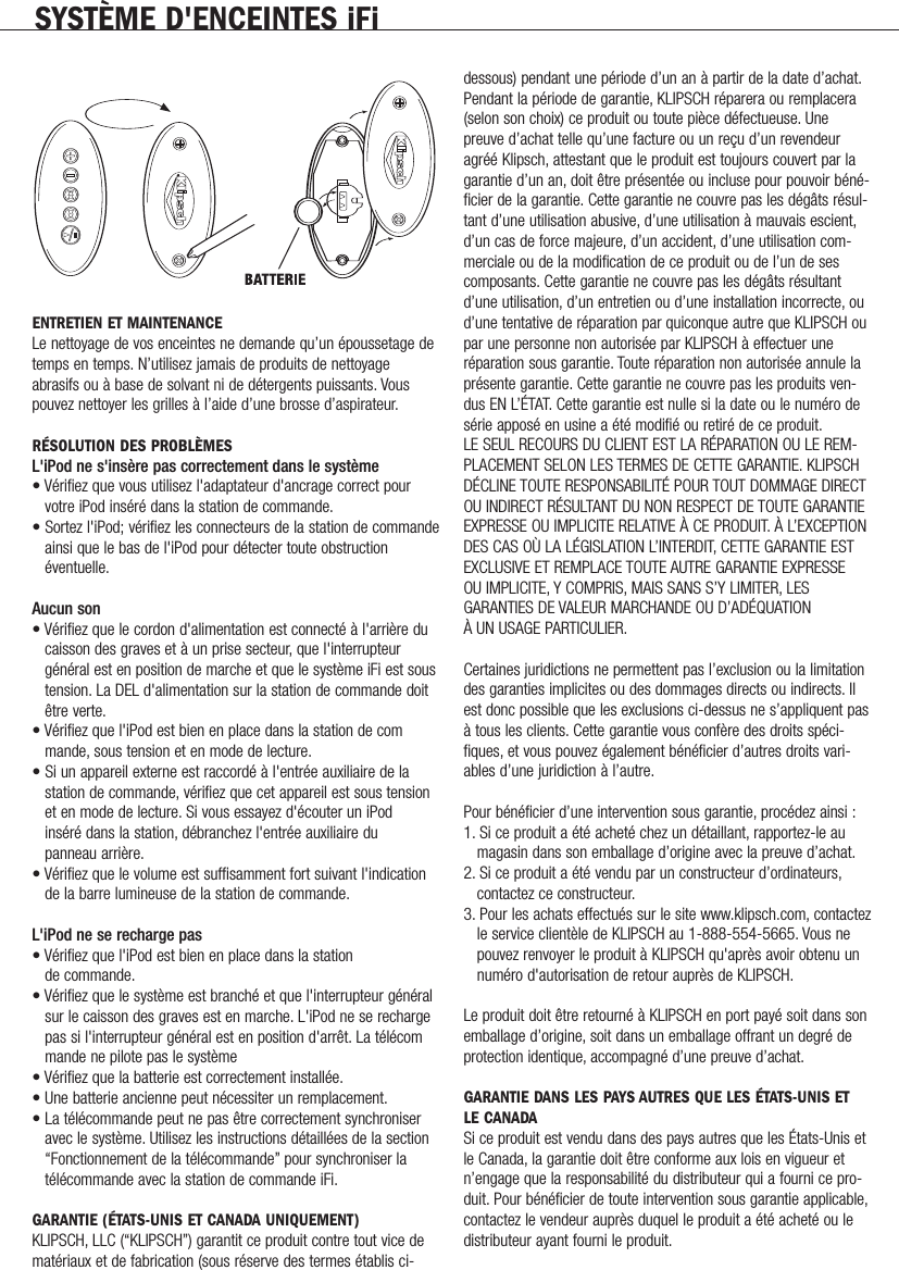 ENTRETIEN ET MAINTENANCELe nettoyage de vos enceintes ne demande qu&rsquo;un &eacute;poussetage detemps en temps. N&rsquo;utilisez jamais de produits de nettoyageabrasifs ou &agrave; base de solvant ni de d&eacute;tergents puissants. Vouspouvez nettoyer les grilles &agrave; l&rsquo;aide d&rsquo;une brosse d&rsquo;aspirateur.R&Eacute;SOLUTION DES PROBL&Egrave;MESL'iPod ne s'ins&egrave;re pas correctement dans le syst&egrave;me&bull; V&eacute;rifiez que vous utilisez l'adaptateur d'ancrage correct pour votre iPod ins&eacute;r&eacute; dans la station de commande.&bull; Sortez l'iPod; v&eacute;rifiez les connecteurs de la station de commandeainsi que le bas de l'iPod pour d&eacute;tecter toute obstruction &eacute;ventuelle.Aucun son&bull; V&eacute;rifiez que le cordon d'alimentation est connect&eacute; &agrave; l'arri&egrave;re du caisson des graves et &agrave; un prise secteur, que l'interrupteur g&eacute;n&eacute;ral est en position de marche et que le syst&egrave;me iFi est soustension. La DEL d'alimentation sur la station de commande doit &ecirc;tre verte.&bull; V&eacute;rifiez que l'iPod est bien en place dans la station de commande, sous tension et en mode de lecture.&bull; Si un appareil externe est raccord&eacute; &agrave; l'entr&eacute;e auxiliaire de la station de commande, v&eacute;rifiez que cet appareil est sous tension et en mode de lecture. Si vous essayez d'&eacute;couter un iPod ins&eacute;r&eacute; dans la station, d&eacute;branchez l'entr&eacute;e auxiliaire du panneau arri&egrave;re.&bull; V&eacute;rifiez que le volume est suffisamment fort suivant l'indication de la barre lumineuse de la station de commande.L'iPod ne se recharge pas&bull; V&eacute;rifiez que l'iPod est bien en place dans la station de commande.&bull; V&eacute;rifiez que le syst&egrave;me est branch&eacute; et que l'interrupteur g&eacute;n&eacute;ral sur le caisson des graves est en marche. L'iPod ne se recharge pas si l'interrupteur g&eacute;n&eacute;ral est en position d'arr&ecirc;t. La t&eacute;l&eacute;commande ne pilote pas le syst&egrave;me&bull; V&eacute;rifiez que la batterie est correctement install&eacute;e.&bull; Une batterie ancienne peut n&eacute;cessiter un remplacement.&bull; La t&eacute;l&eacute;commande peut ne pas &ecirc;tre correctement synchroniser avec le syst&egrave;me. Utilisez les instructions d&eacute;taill&eacute;es de la section &ldquo;Fonctionnement de la t&eacute;l&eacute;commande&rdquo; pour synchroniser la t&eacute;l&eacute;commande avec la station de commande iFi.GARANTIE (&Eacute;TATS-UNIS ET CANADA UNIQUEMENT)KLIPSCH, LLC (&ldquo;KLIPSCH&rdquo;) garantit ce produit contre tout vice demat&eacute;riaux et de fabrication (sous r&eacute;serve des termes &eacute;tablis ci-dessous) pendant une p&eacute;riode d&rsquo;un an &agrave; partir de la date d&rsquo;achat.Pendant la p&eacute;riode de garantie, KLIPSCH r&eacute;parera ou remplacera(selon son choix) ce produit ou toute pi&egrave;ce d&eacute;fectueuse. Unepreuve d&rsquo;achat telle qu&rsquo;une facture ou un re&ccedil;u d&rsquo;un revendeuragr&eacute;&eacute; Klipsch, attestant que le produit est toujours couvert par lagarantie d&rsquo;un an, doit &ecirc;tre pr&eacute;sent&eacute;e ou incluse pour pouvoir b&eacute;n&eacute;-ficier de la garantie. Cette garantie ne couvre pas les d&eacute;g&acirc;ts r&eacute;sul-tant d&rsquo;une utilisation abusive, d&rsquo;une utilisation &agrave; mauvais escient,d&rsquo;un cas de force majeure, d&rsquo;un accident, d&rsquo;une utilisation com-merciale ou de la modification de ce produit ou de l&rsquo;un de sescomposants. Cette garantie ne couvre pas les d&eacute;g&acirc;ts r&eacute;sultantd&rsquo;une utilisation, d&rsquo;un entretien ou d&rsquo;une installation incorrecte, oud&rsquo;une tentative de r&eacute;paration par quiconque autre que KLIPSCH oupar une personne non autoris&eacute;e par KLIPSCH &agrave; effectuer une r&eacute;paration sous garantie. Toute r&eacute;paration non autoris&eacute;e annule lapr&eacute;sente garantie. Cette garantie ne couvre pas les produits ven-dus EN L&rsquo;&Eacute;TAT. Cette garantie est nulle si la date ou le num&eacute;ro des&eacute;rie appos&eacute; en usine a &eacute;t&eacute; modifi&eacute; ou retir&eacute; de ce produit.LE SEUL RECOURS DU CLIENT EST LA R&Eacute;PARATION OU LE REM-PLACEMENT SELON LES TERMES DE CETTE GARANTIE. KLIPSCHD&Eacute;CLINE TOUTE RESPONSABILIT&Eacute; POUR TOUT DOMMAGE DIRECTOU INDIRECT R&Eacute;SULTANT DU NON RESPECT DE TOUTE GARANTIEEXPRESSE OU IMPLICITE RELATIVE &Agrave; CE PRODUIT. &Agrave; L&rsquo;EXCEPTIONDES CAS O&Ugrave; LA L&Eacute;GISLATION L&rsquo;INTERDIT, CETTE GARANTIE ESTEXCLUSIVE ET REMPLACE TOUTE AUTRE GARANTIE EXPRESSE OU IMPLICITE, Y COMPRIS, MAIS SANS S&rsquo;Y LIMITER, LESGARANTIES DE VALEUR MARCHANDE OU D&rsquo;AD&Eacute;QUATION &Agrave; UN USAGE PARTICULIER.Certaines juridictions ne permettent pas l&rsquo;exclusion ou la limitationdes garanties implicites ou des dommages directs ou indirects. Ilest donc possible que les exclusions ci-dessus ne s&rsquo;appliquent pas&agrave; tous les clients. Cette garantie vous conf&egrave;re des droits sp&eacute;ci-fiques, et vous pouvez &eacute;galement b&eacute;n&eacute;ficier d&rsquo;autres droits vari-ables d&rsquo;une juridiction &agrave; l&rsquo;autre.Pour b&eacute;n&eacute;ficier d&rsquo;une intervention sous garantie, proc&eacute;dez ainsi :1. Si ce produit a &eacute;t&eacute; achet&eacute; chez un d&eacute;taillant, rapportez-le au magasin dans son emballage d&rsquo;origine avec la preuve d&rsquo;achat.2. Si ce produit a &eacute;t&eacute; vendu par un constructeur d&rsquo;ordinateurs,contactez ce constructeur.3. Pour les achats effectu&eacute;s sur le site www.klipsch.com, contactez le service client&egrave;le de KLIPSCH au 1-888-554-5665. Vous ne pouvez renvoyer le produit &agrave; KLIPSCH qu'apr&egrave;s avoir obtenu un num&eacute;ro d'autorisation de retour aupr&egrave;s de KLIPSCH.Le produit doit &ecirc;tre retourn&eacute; &agrave; KLIPSCH en port pay&eacute; soit dans sonemballage d&rsquo;origine, soit dans un emballage offrant un degr&eacute; deprotection identique, accompagn&eacute; d&rsquo;une preuve d&rsquo;achat.GARANTIE DANS LES PAYS AUTRES QUE LES &Eacute;TATS-UNIS ET LE CANADASi ce produit est vendu dans des pays autres que les &Eacute;tats-Unis etle Canada, la garantie doit &ecirc;tre conforme aux lois en vigueur etn&rsquo;engage que la responsabilit&eacute; du distributeur qui a fourni ce pro-duit. Pour b&eacute;n&eacute;ficier de toute intervention sous garantie applicable,contactez le vendeur aupr&egrave;s duquel le produit a &eacute;t&eacute; achet&eacute; ou ledistributeur ayant fourni le produit.SYST&Egrave;ME D'ENCEINTES iFi              