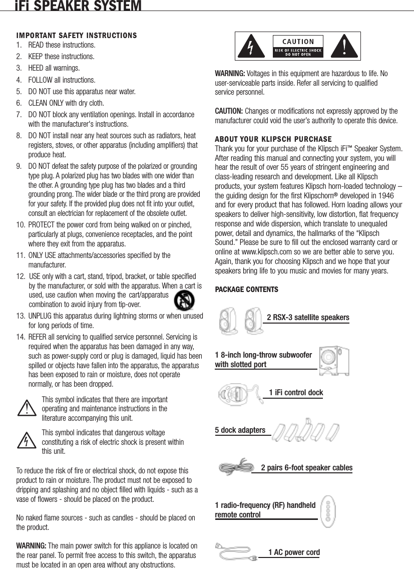 IMPORTANT SAFETY INSTRUCTIONS1. READ these instructions.2. KEEP these instructions.3. HEED all warnings.4. FOLLOW all instructions.5. DO NOT use this apparatus near water.6. CLEAN ONLY with dry cloth.7. DO NOT block any ventilation openings. Install in accordancewith the manufacturer's instructions.8. DO NOT install near any heat sources such as radiators, heatregisters, stoves, or other apparatus (including amplifiers) thatproduce heat.9. DO NOT defeat the safety purpose of the polarized or groundingtype plug. A polarized plug has two blades with one wider thanthe other. A grounding type plug has two blades and a thirdgrounding prong. The wider blade or the third prong are providedfor your safety. If the provided plug does not fit into your outlet,consult an electrician for replacement of the obsolete outlet.10. PROTECT the power cord from being walked on or pinched,particularly at plugs, convenience receptacles, and the pointwhere they exit from the apparatus.11. ONLY USE attachments/accessories specified by themanufacturer.12. USE only with a cart, stand, tripod, bracket, or table specified by the manufacturer, or sold with the apparatus. When a cart is used, use caution when moving the cart/apparatus combination to avoid injury from tip-over.13. UNPLUG this apparatus during lightning storms or when unusedfor long periods of time.14. REFER all servicing to qualified service personnel. Servicing is required when the apparatus has been damaged in any way,such as power-supply cord or plug is damaged, liquid has beenspilled or objects have fallen into the apparatus, the apparatus has been exposed to rain or moisture, does not operate normally, or has been dropped.This symbol indicates that there are important operating and maintenance instructions in the literature accompanying this unit.This symbol indicates that dangerous voltage constituting a risk of electric shock is present withinthis unit.To reduce the risk of fire or electrical shock, do not expose thisproduct to rain or moisture. The product must not be exposed todripping and splashing and no object filled with liquids - such as avase of flowers - should be placed on the product.No naked flame sources - such as candles - should be placed onthe product.WARNING: The main power switch for this appliance is located onthe rear panel. To permit free access to this switch, the apparatusmust be located in an open area without any obstructions.WARNING: Voltages in this equipment are hazardous to life. Nouser-serviceable parts inside. Refer all servicing to qualifiedservice personnel.CAUTION: Changes or modifications not expressly approved by themanufacturer could void the user&rsquo;s authority to operate this device.ABOUT YOUR KLIPSCH PURCHASEThank you for your purchase of the Klipsch iFi&trade;Speaker System.After reading this manual and connecting your system, you willhear the result of over 55 years of stringent engineering andclass-leading research and development. Like all Klipschproducts, your system features Klipsch horn-loaded technology &ndash;the guiding design for the first Klipschorn&reg;developed in 1946and for every product that has followed. Horn loading allows yourspeakers to deliver high-sensitivity, low distortion, flat frequencyresponse and wide dispersion, which translate to unequaledpower, detail and dynamics, the hallmarks of the &ldquo;KlipschSound.&rdquo; Please be sure to fill out the enclosed warranty card oronline at www.klipsch.com so we are better able to serve you.Again, thank you for choosing Klipsch and we hope that yourspeakers bring life to you music and movies for many years.PACKAGE CONTENTS2 RSX-3 satellite speakers1 8-inch long-throw subwoofer with slotted port1 iFi control dock5 dock adapters2 pairs 6-foot speaker cables1 radio-frequency (RF) handheld remote control1 AC power cordiFi SPEAKER SYSTEM             
