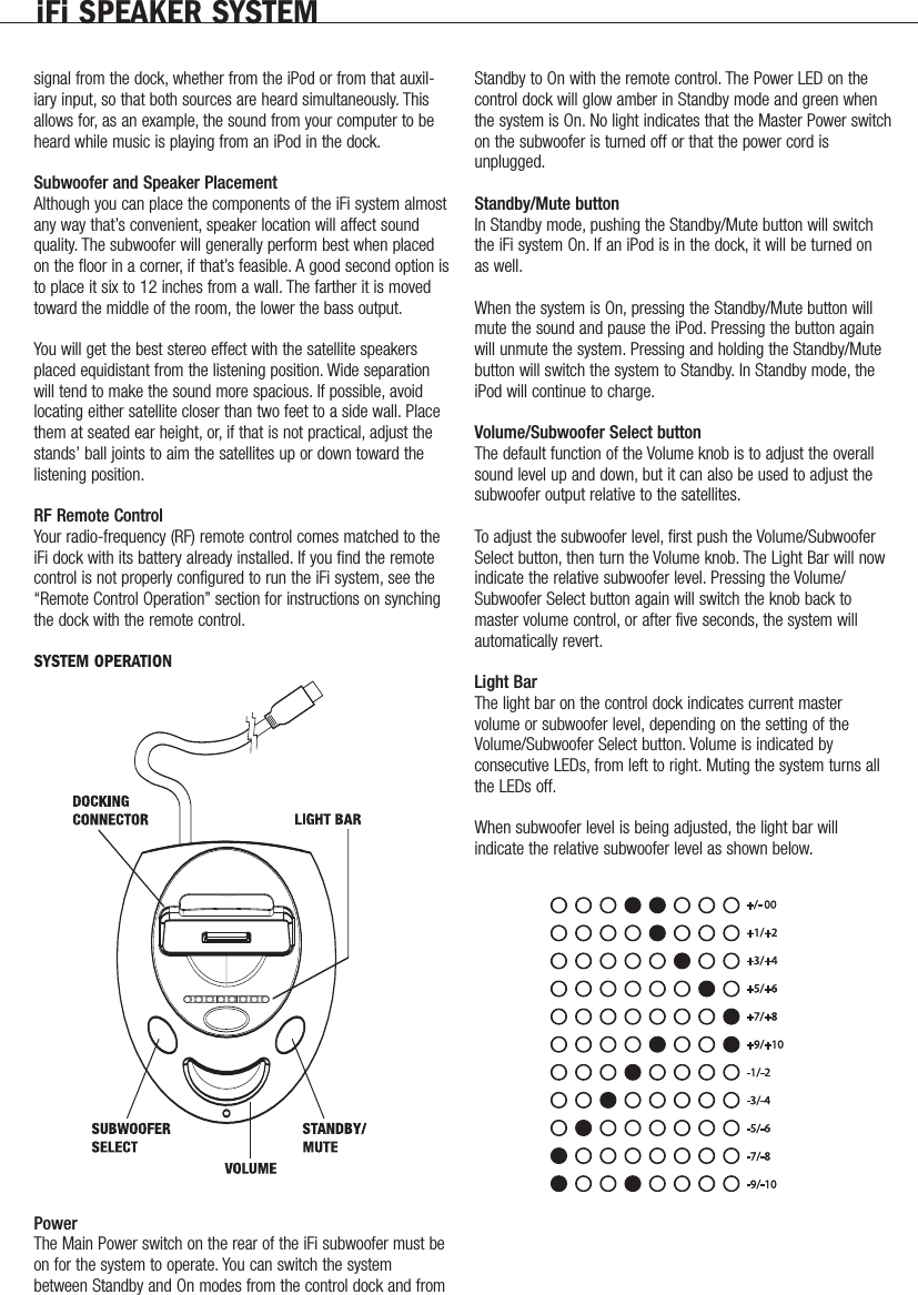 iFi SPEAKER SYSTEMsignal from the dock, whether from the iPod or from that auxil-iary input, so that both sources are heard simultaneously. Thisallows for, as an example, the sound from your computer to beheard while music is playing from an iPod in the dock.Subwoofer and Speaker PlacementAlthough you can place the components of the iFi system almostany way that&rsquo;s convenient, speaker location will affect soundquality. The subwoofer will generally perform best when placedon the floor in a corner, if that&rsquo;s feasible. A good second option isto place it six to 12 inches from a wall. The farther it is movedtoward the middle of the room, the lower the bass output.You will get the best stereo effect with the satellite speakersplaced equidistant from the listening position. Wide separationwill tend to make the sound more spacious. If possible, avoidlocating either satellite closer than two feet to a side wall. Placethem at seated ear height, or, if that is not practical, adjust thestands&rsquo; ball joints to aim the satellites up or down toward thelistening position.RF Remote ControlYour radio-frequency (RF) remote control comes matched to theiFi dock with its battery already installed. If you find the remotecontrol is not properly configured to run the iFi system, see the&ldquo;Remote Control Operation&rdquo; section for instructions on synchingthe dock with the remote control.SYSTEM OPERATIONPower The Main Power switch on the rear of the iFi subwoofer must beon for the system to operate. You can switch the systembetween Standby and On modes from the control dock and fromStandby to On with the remote control. The Power LED on thecontrol dock will glow amber in Standby mode and green whenthe system is On. No light indicates that the Master Power switchon the subwoofer is turned off or that the power cord isunplugged.Standby/Mute buttonIn Standby mode, pushing the Standby/Mute button will switchthe iFi system On. If an iPod is in the dock, it will be turned onas well.When the system is On, pressing the Standby/Mute button willmute the sound and pause the iPod. Pressing the button againwill unmute the system. Pressing and holding the Standby/Mutebutton will switch the system to Standby. In Standby mode, theiPod will continue to charge.Volume/Subwoofer Select buttonThe default function of the Volume knob is to adjust the overallsound level up and down, but it can also be used to adjust thesubwoofer output relative to the satellites.To adjust the subwoofer level, first push the Volume/SubwooferSelect button, then turn the Volume knob. The Light Bar will nowindicate the relative subwoofer level. Pressing the Volume/Subwoofer Select button again will switch the knob back tomaster volume control, or after five seconds, the system willautomatically revert.Light BarThe light bar on the control dock indicates current mastervolume or subwoofer level, depending on the setting of theVolume/Subwoofer Select button. Volume is indicated byconsecutive LEDs, from left to right. Muting the system turns allthe LEDs off.When subwoofer level is being adjusted, the light bar willindicate the relative subwoofer level as shown below.               