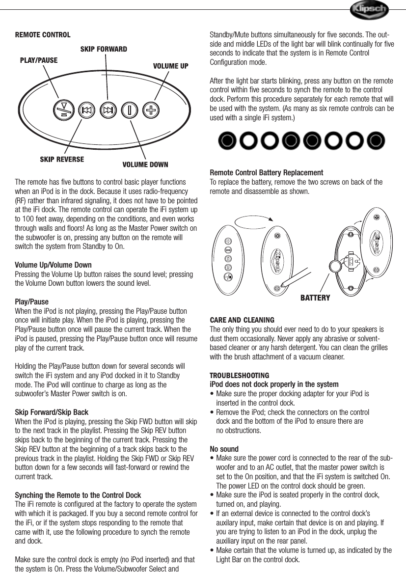 REMOTE CONTROLThe remote has five buttons to control basic player functionswhen an iPod is in the dock. Because it uses radio-frequency(RF) rather than infrared signaling, it does not have to be pointedat the iFi dock. The remote control can operate the iFi system upto 100 feet away, depending on the conditions, and even worksthrough walls and floors! As long as the Master Power switch onthe subwoofer is on, pressing any button on the remote willswitch the system from Standby to On.Volume Up/Volume DownPressing the Volume Up button raises the sound level; pressingthe Volume Down button lowers the sound level.Play/PauseWhen the iPod is not playing, pressing the Play/Pause buttononce will initiate play. When the iPod is playing, pressing thePlay/Pause button once will pause the current track. When theiPod is paused, pressing the Play/Pause button once will resumeplay of the current track.Holding the Play/Pause button down for several seconds willswitch the iFi system and any iPod docked in it to Standbymode. The iPod will continue to charge as long as thesubwoofer&rsquo;s Master Power switch is on.Skip Forward/Skip BackWhen the iPod is playing, pressing the Skip FWD button will skipto the next track in the playlist. Pressing the Skip REV buttonskips back to the beginning of the current track. Pressing theSkip REV button at the beginning of a track skips back to theprevious track in the playlist. Holding the Skip FWD or Skip REVbutton down for a few seconds will fast-forward or rewind thecurrent track.Synching the Remote to the Control DockThe iFi remote is configured at the factory to operate the systemwith which it is packaged. If you buy a second remote control forthe iFi, or if the system stops responding to the remote thatcame with it, use the following procedure to synch the remoteand dock.Make sure the control dock is empty (no iPod inserted) and thatthe system is On. Press the Volume/Subwoofer Select andStandby/Mute buttons simultaneously for five seconds. The out-side and middle LEDs of the light bar will blink continually for fiveseconds to indicate that the system is in Remote ControlConfiguration mode.After the light bar starts blinking, press any button on the remotecontrol within five seconds to synch the remote to the controldock. Perform this procedure separately for each remote that willbe used with the system. (As many as six remote controls can beused with a single iFi system.) Remote Control Battery Replacement To replace the battery, remove the two screws on back of theremote and disassemble as shown.CARE AND CLEANINGThe only thing you should ever need to do to your speakers isdust them occasionally. Never apply any abrasive or solvent-based cleaner or any harsh detergent. You can clean the grilleswith the brush attachment of a vacuum cleaner.TROUBLESHOOTINGiPod does not dock properly in the system&bull; Make sure the proper docking adapter for your iPod is inserted in the control dock.&bull; Remove the iPod; check the connectors on the control       dock and the bottom of the iPod to ensure there are            no obstructions.No sound&bull; Make sure the power cord is connected to the rear of the sub-woofer and to an AC outlet, that the master power switch is set to the On position, and that the iFi system is switched On.The power LED on the control dock should be green.&bull; Make sure the iPod is seated properly in the control dock,turned on, and playing.&bull; If an external device is connected to the control dock&rsquo;s      auxilary input, make certain that device is on and playing. If you are trying to listen to an iPod in the dock, unplug the auxiliary input on the rear panel.&bull; Make certain that the volume is turned up, as indicated by the Light Bar on the control dock.                   