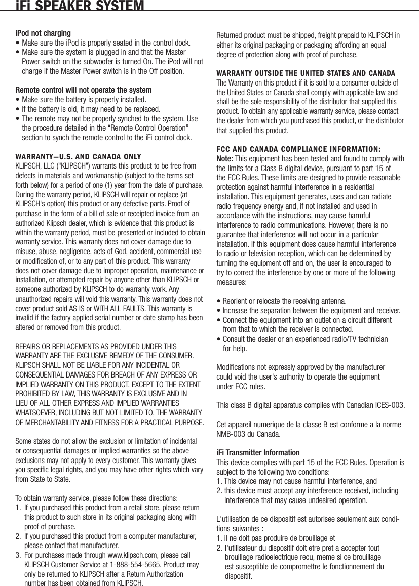 iFi SPEAKER SYSTEMiPod not charging&bull; Make sure the iPod is properly seated in the control dock.&bull; Make sure the system is plugged in and that the Master Power switch on the subwoofer is turned On. The iPod will not charge if the Master Power switch is in the Off position.Remote control will not operate the system&bull; Make sure the battery is properly installed.&bull; If the battery is old, it may need to be replaced.&bull; The remote may not be properly synched to the system. Use the procedure detailed in the &ldquo;Remote Control Operation&rdquo;section to synch the remote control to the iFi control dock.WARRANTY&mdash;U.S. AND CANADA ONLY KLIPSCH, LLC ("KLIPSCH") warrants this product to be free fromdefects in materials and workmanship (subject to the terms setforth below) for a period of one (1) year from the date of purchase.During the warranty period, KLIPSCH will repair or replace (atKLIPSCH's option) this product or any defective parts. Proof ofpurchase in the form of a bill of sale or receipted invoice from anauthorized Klipsch dealer, which is evidence that this product iswithin the warranty period, must be presented or included to obtainwarranty service. This warranty does not cover damage due tomisuse, abuse, negligence, acts of God, accident, commercial useor modification of, or to any part of this product. This warrantydoes not cover damage due to improper operation, maintenance orinstallation, or attempted repair by anyone other than KLIPSCH orsomeone authorized by KLIPSCH to do warranty work. Anyunauthorized repairs will void this warranty. This warranty does notcover product sold AS IS or WITH ALL FAULTS. This warranty isinvalid if the factory applied serial number or date stamp has beenaltered or removed from this product.REPAIRS OR REPLACEMENTS AS PROVIDED UNDER THISWARRANTY ARE THE EXCLUSIVE REMEDY OF THE CONSUMER.KLIPSCH SHALL NOT BE LIABLE FOR ANY INCIDENTAL OR CONSEQUENTIAL DAMAGES FOR BREACH OF ANY EXPRESS ORIMPLIED WARRANTY ON THIS PRODUCT. EXCEPT TO THE EXTENTPROHIBITED BY LAW, THIS WARRANTY IS EXCLUSIVE AND INLIEU OF ALL OTHER EXPRESS AND IMPLIED WARRANTIESWHATSOEVER, INCLUDING BUT NOT LIMITED TO, THE WARRANTYOF MERCHANTABILITY AND FITNESS FOR A PRACTICAL PURPOSE.Some states do not allow the exclusion or limitation of incidentalor consequential damages or implied warranties so the aboveexclusions may not apply to every customer. This warranty givesyou specific legal rights, and you may have other rights which varyfrom State to State.To obtain warranty service, please follow these directions:1. If you purchased this product from a retail store, please return this product to such store in its original packaging along with proof of purchase.2. If you purchased this product from a computer manufacturer,please contact that manufacturer.3. For purchases made through www.klipsch.com, please callKLIPSCH Customer Service at 1-888-554-5665. Product may only be returned to KLIPSCH after a Return Authorization number has been obtained from KLIPSCH.Returned product must be shipped, freight prepaid to KLIPSCH ineither its original packaging or packaging affording an equaldegree of protection along with proof of purchase.WARRANTY OUTSIDE THE UNITED STATES AND CANADAThe Warranty on this product if it is sold to a consumer outside ofthe United States or Canada shall comply with applicable law andshall be the sole responsibility of the distributor that supplied thisproduct. To obtain any applicable warranty service, please contactthe dealer from which you purchased this product, or the distributorthat supplied this product.FCC AND CANADA COMPLIANCE INFORMATION:Note: This equipment has been tested and found to comply withthe limits for a Class B digital device, pursuant to part 15 ofthe FCC Rules. These limits are designed to provide reasonableprotection against harmful interference in a residentialinstallation. This equipment generates, uses and can radiateradio frequency energy and, if not installed and used inaccordance with the instructions, may cause harmfulinterference to radio communications. However, there is noguarantee that interference will not occur in a particularinstallation. If this equipment does cause harmful interferenceto radio or television reception, which can be determined byturning the equipment off and on, the user is encouraged totry to correct the interference by one or more of the followingmeasures:&bull; Reorient or relocate the receiving antenna.&bull; Increase the separation between the equipment and receiver.&bull; Connect the equipment into an outlet on a circuit differentfrom that to which the receiver is connected.&bull; Consult the dealer or an experienced radio/TV technician     for help.Modifications not expressly approved by the manufacturercould void the user's authority to operate the equipment   under FCC rules.This class B digital apparatus complies with Canadian ICES-003.Cet appareil numerique de la classe B est conforme a la normeNMB-003 du Canada.iFi Transmitter InformationThis device complies with part 15 of the FCC Rules. Operation issubject to the following two conditions:1. This device may not cause harmful interference, and 2. this device must accept any interference received, including interference that may cause undesired operation.L'utilisation de ce dispositif est autorisee seulement aux condi-tions suivantes :1. il ne doit pas produire de brouillage et       2. l'utilisateur du dispositif doit etre pret a accepter tout      brouillage radioelectrique recu, meme si ce brouillage            est susceptible de compromettre le fonctionnement du       dispositif.              
