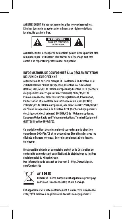 AVERTISSEMENT: Ne pas recharger les piles non-rechargeables.  &Eacute;liminer toute pile usag&eacute;e conform&eacute;ment aux r&eacute;glementations locales. Ne pas incin&eacute;rer. AVERTISSEMENT: Cet appareil ne contient pas de pi&egrave;ces pouvant &ecirc;tre remplac&eacute;es par l&rsquo;utilisateur. Tout travail de d&eacute;pannage doit &ecirc;tre confi&eacute; &agrave; un r&eacute;parateur professionnel comp&eacute;tent.  INFORMATIONS DE CONFORMIT&Eacute; &Agrave; LA R&Eacute;GLEMENTATION DE L'UNION EUROP&Eacute;ENNEAutorisation de porter la marque CE. Conforme &agrave; la directive CEM 2004/108/EC de l&rsquo;Union europ&eacute;enne, Directive RoHS refondue (RoHS2) 2011/65/CE de l'Union europ&eacute;enne; directive DEEE (D&eacute;chets d'&eacute;quipements &eacute;lectriques et &eacute;lectroniques) 2002/96/CE de l'Union europ&eacute;enne; directive sur l'enregistrement, l'&eacute;valuation, l'autorisation et le contr&ocirc;le des substances chimiques (REACH) 2006/121/CE de l'Union europ&eacute;enne, &agrave; la directive MCE 2004/108/CE de l'Union europ&eacute;enne, &agrave; la directive DEEE (D&eacute;chets d'&eacute;quipements &eacute;lectriques et &eacute;lectroniques) 2012/19/CE de l'Union europ&eacute;enne.European Union Radio and Telecommunications Terminal Equipment (R&amp;TTE) Directive 1999/5/EC.Ce produit contient des piles qui sont couvertes par la directive europ&eacute;enne 2006/66/CE et ne peuvent pas &ecirc;tre &eacute;limin&eacute;es avec les d&eacute;chets m&eacute;nagers normaux. Suivre les r&eacute;glementations locales en vigueur.Il est possible obtenir un exemplaire gratuit de la D&eacute;claration de conformit&eacute; en contactant son d&eacute;taillant, le distributeur ou le si&egrave;ge social mondial du Klipsch Group.   Des informations de contact se trouvent &agrave; : http://www.klipsch.com/Contact-UsAVIS DEEERemarque : Cette marque n&rsquo;est applicable qu&rsquo;aux pays de l&rsquo;Union Europ&eacute;enne (UE) et &agrave; la Norv&egrave;ge.Cet appareil est &eacute;tiquet&eacute; conform&eacute;ment &agrave; la directive europ&eacute;enne 2012/19/CE relative &agrave; la gestion des d&eacute;chets des &eacute;quipements  AV ERTISSEMEN TRISQUE  D&rsquo;&Eacute;LECTROCUT IONNE PAS OU VRIR