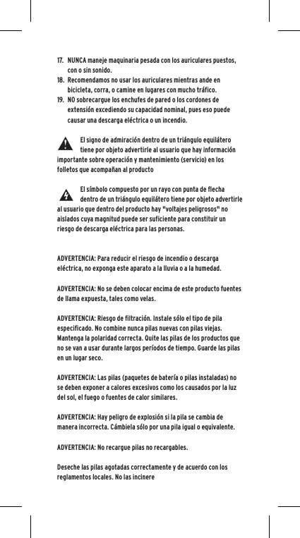 17. NUNCA maneje maquinaria pesada con los auriculares puestos, con o sin sonido.18. Recomendamos no usar los auriculares mientras ande en bicicleta, corra, o camine en lugares con mucho tr&aacute;fico.19. NO sobrecargue los enchufes de pared o los cordones de extensi&oacute;n excediendo su capacidad nominal, pues eso puede causar una descarga el&eacute;ctrica o un incendio. El signo de admiraci&oacute;n dentro de un tri&aacute;ngulo equil&aacute;tero tiene por objeto advertirle al usuario que hay informaci&oacute;n importante sobre operaci&oacute;n y mantenimiento (servicio) en los folletos que acompa&ntilde;an al productoEl s&iacute;mbolo compuesto por un rayo con punta de flecha dentro de un tri&aacute;ngulo equil&aacute;tero tiene por objeto advertirle al usuario que dentro del producto hay "voltajes peligrosos" no aislados cuya magnitud puede ser suficiente para constituir un riesgo de descarga el&eacute;ctrica para las personas.ADVERTENCIA: Para reducir el riesgo de incendio o descarga el&eacute;ctrica, no exponga este aparato a la lluvia o a la humedad.ADVERTENCIA: No se deben colocar encima de este producto fuentes de llama expuesta, tales como velas.ADVERTENCIA: Riesgo de filtraci&oacute;n. Instale s&oacute;lo el tipo de pila especificado. No combine nunca pilas nuevas con pilas viejas. Mantenga la polaridad correcta. Quite las pilas de los productos que no se van a usar durante largos per&iacute;odos de tiempo. Guarde las pilas en un lugar seco. ADVERTENCIA: Las pilas (paquetes de bater&iacute;a o pilas instaladas) no se deben exponer a calores excesivos como los causados por la luz del sol, el fuego o fuentes de calor similares.ADVERTENCIA: Hay peligro de explosi&oacute;n si la pila se cambia de manera incorrecta. C&aacute;mbiela s&oacute;lo por una pila igual o equivalente. ADVERTENCIA: No recargue pilas no recargables.Deseche las pilas agotadas correctamente y de acuerdo con los reglamentos locales. No las incinere 