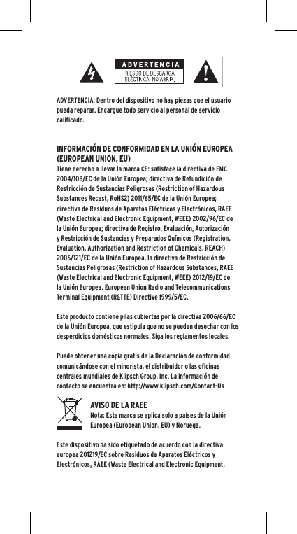 ADVERTENCIA: Dentro del dispositivo no hay piezas que el usuario pueda reparar. Encargue todo servicio al personal de servicio calificado.  INFORMACI&Oacute;N DE CONFORMIDAD EN LA UNI&Oacute;N EUROPEA (EUROPEAN UNION, EU)Tiene derecho a llevar la marca CE: satisface la directiva de EMC 2004/108/EC de la Uni&oacute;n Europea; directiva de Refundici&oacute;n de Restricci&oacute;n de Sustancias Peligrosas (Restriction of Hazardous Substances Recast, RoHS2) 2011/65/EC de la Uni&oacute;n Europea; directiva de Residuos de Aparatos El&eacute;ctricos y Electr&oacute;nicos, RAEE (Waste Electrical and Electronic Equipment, WEEE) 2002/96/EC de la Uni&oacute;n Europea; directiva de Registro, Evaluaci&oacute;n, Autorizaci&oacute;n y Restricci&oacute;n de Sustancias y Preparados Qu&iacute;micos (Registration, Evaluation, Authorization and Restriction of Chemicals, REACH) 2006/121/EC de la Uni&oacute;n Europea, la directiva de Restricci&oacute;n de Sustancias Peligrosas (Restriction of Hazardous Substances, RAEE (Waste Electrical and Electronic Equipment, WEEE) 2012/19/EC de la Uni&oacute;n Europea. European Union Radio and Telecommunications Terminal Equipment (R&amp;TTE) Directive 1999/5/EC.Este producto contiene pilas cubiertas por la directiva 2006/66/EC de la Uni&oacute;n Europea, que estipula que no se pueden desechar con los desperdicios dom&eacute;sticos normales. Siga los reglamentos locales.Puede obtener una copia gratis de la Declaraci&oacute;n de conformidad comunic&aacute;ndose con el minorista, el distribuidor o las oficinas centrales mundiales de Klipsch Group, Inc. La informaci&oacute;n de contacto se encuentra en: http://www.klipsch.com/Contact-UsAVISO DE LA RAEE Nota: Esta marca se aplica solo a pa&iacute;ses de la Uni&oacute;n Europea (European Union, EU) y Noruega.Este dispositivo ha sido etiquetado de acuerdo con la directiva europea 201219/EC sobre Residuos de Aparatos El&eacute;ctricos y Electr&oacute;nicos, RAEE (Waste Electrical and Electronic Equipment, 