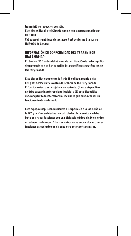 transmisi&oacute;n o recepci&oacute;n de radio. Este dispositivo digital Clase B cumple con la norma canadiense ICES-003.Cet appareil num&eacute;rique de la classe B est conforme &agrave; la norme NMB-003 du Canada.INFORMACI&Oacute;N DE CONFORMIDAD DEL TRANSMISOR INAL&Aacute;MBRICO:El t&eacute;rmino "IC:" antes del n&uacute;mero de certificaci&oacute;n de radio significa simplemente que se han cumplido las especificaciones t&eacute;cnicas de Industry Canada.Este dispositivo cumple con la Parte 15 del Reglamento de la FCC y las normas RSS exentas de licencia de Industry Canada. El funcionamiento est&aacute; sujeto a lo siguiente: (1) este dispositivo no debe causar interferencia perjudicial y (2) este dispositivo debe aceptar toda interferencia, incluso la que pueda causar un funcionamiento no deseado.Este equipo cumple con los l&iacute;mites de exposici&oacute;n a la radiaci&oacute;n de la FCC y la IC en ambientes no controlados. Este equipo se debe instalar y hacer funcionar con una distancia m&iacute;nima de 20 cm entre el radiador y el cuerpo. Este transmisor no se debe colocar o hacer funcionar en conjunto con ninguna otra antena o transmisor.