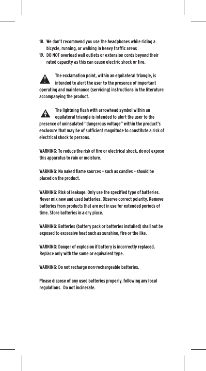 18.  We don&rsquo;t recommend you use the headphones while riding a bicycle, running, or walking in heavy traffic areas19.  DO NOT overload wall outlets or extension cords beyond their rated capacity as this can cause electric shock or fire. The exclamation point, within an equilateral triangle, is intended to alert the user to the presence of important operating and maintenance (servicing) instructions in the literature accompanying the product.The lightning flash with arrowhead symbol within an equilateral triangle is intended to alert the user to the presence of uninsulated &ldquo;dangerous voltage&rdquo; within the product&rsquo;s enclosure that may be of sufficient magnitude to constitute a risk of electrical shock to persons.WARNING: To reduce the risk of fire or electrical shock, do not expose this apparatus to rain or moisture.WARNING: No naked flame sources &ndash; such as candles &ndash; should be placed on the product.WARNING: Risk of leakage. Only use the specified type of batteries. Never mix new and used batteries. Observe correct polarity. Remove batteries from products that are not in use for extended periods of time. Store batteries in a dry place. WARNING: Batteries (battery pack or batteries installed) shall not be exposed to excessive heat such as sunshine, fire or the like.WARNING: Danger of explosion if battery is incorrectly replaced.  Replace only with the same or equivalent type. WARNING: Do not recharge non-rechargeable batteries.  Please dispose of any used batteries properly, following any local regulations.  Do not incinerate.  