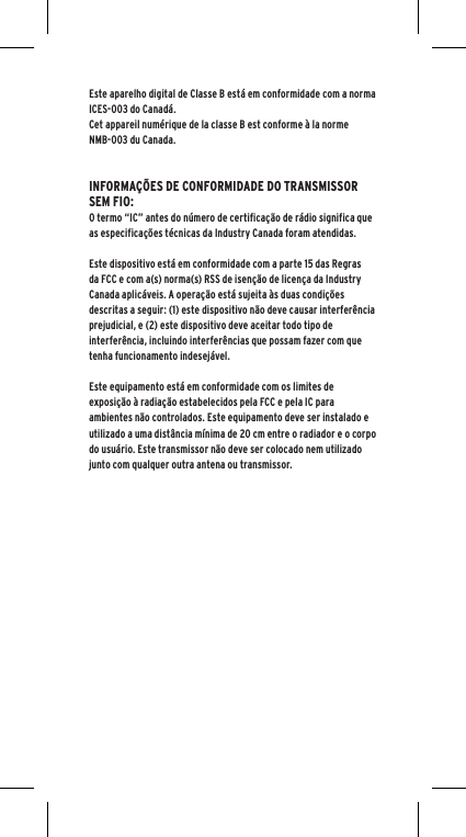 Este aparelho digital de Classe B est&aacute; em conformidade com a norma ICES-003 do Canad&aacute;.Cet appareil num&eacute;rique de la classe B est conforme &agrave; la norme NMB-003 du Canada.INFORMA&Ccedil;&Otilde;ES DE CONFORMIDADE DO TRANSMISSOR SEM FIO:O termo &ldquo;IC&rdquo; antes do n&uacute;mero de certifica&ccedil;&atilde;o de r&aacute;dio significa que as especifica&ccedil;&otilde;es t&eacute;cnicas da Industry Canada foram atendidas.Este dispositivo est&aacute; em conformidade com a parte 15 das Regras da FCC e com a(s) norma(s) RSS de isen&ccedil;&atilde;o de licen&ccedil;a da Industry Canada aplic&aacute;veis. A opera&ccedil;&atilde;o est&aacute; sujeita &agrave;s duas condi&ccedil;&otilde;es descritas a seguir: (1) este dispositivo n&atilde;o deve causar interfer&ecirc;ncia prejudicial, e (2) este dispositivo deve aceitar todo tipo de interfer&ecirc;ncia, incluindo interfer&ecirc;ncias que possam fazer com que tenha funcionamento indesej&aacute;vel.Este equipamento est&aacute; em conformidade com os limites de exposi&ccedil;&atilde;o &agrave; radia&ccedil;&atilde;o estabelecidos pela FCC e pela IC para ambientes n&atilde;o controlados. Este equipamento deve ser instalado e utilizado a uma dist&acirc;ncia m&iacute;nima de 20 cm entre o radiador e o corpo do usu&aacute;rio. Este transmissor n&atilde;o deve ser colocado nem utilizado junto com qualquer outra antena ou transmissor.