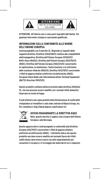 ATTENZIONE. All&rsquo;interno non ci sono parti riparabili dall&rsquo;utente. Per qualsiasi intervento rivolgersi a personale qualificato.  INFORMAZIONI SULLA CONFORMIT&Agrave; ALLE NORME DELL&rsquo;UNIONE EUROPEAContrassegnabile con il marchio CE. Risponde ai requisiti delle seguenti direttive: Direttiva 2004/108/CE relativa alla compatibilit&agrave; elettromagnetica; Direttiva dell&rsquo;Unione Europea 2011/65/CE RoHS rifusa (RoHS2); Direttiva dell&rsquo;Unione Europea 2002/96/CE (RAEE); Direttiva dell&rsquo;Unione Europea 2006/121/CE concernente la registrazione, la valutazione, l&rsquo;autorizzazione e la restrizione delle sostanze chimiche (REACH); Direttiva 2012/19/CE concernente i rifiuti di apparecchiature elettriche ed elettroniche (RAEE).European Union Radio and Telecommunications Terminal Equipment (R&amp;TTE) Directive 1999/5/EC.Questo prodotto contiene batterie previste dalla direttiva 2006/66/CE, che non possono essere smaltite con i normali rifiuti domestici.  Osservare le norme di legge.Si pu&ograve; ottenere una copia gratuita della Dichiarazione di conformit&agrave; rivolgendosi al rivenditore o alla sede centrale di Klipsch Group, Inc. Per contattarci: http://www.klipsch.com/Contact-UsAVVISO RIGUARDANTE LA DIRETTIVA RAEENota: questo marchio si applica solo ai paesi dell&rsquo;Unione Europea e alla Norvegia.Questo apparecchio &egrave; contrassegnato in conformit&agrave; alla Direttiva Europea 2012/19/CE concernente i rifiuti di apparecchiature elettriche ed elettroniche (RAEE).  L&rsquo;etichetta indica che questo prodotto non deve essere smaltito nel normale flusso dei rifiuti solidi urbani; deve invece essere raccolto separatamente per consentire il recupero e il riciclaggio dei materiali di cui &egrave; composto. 