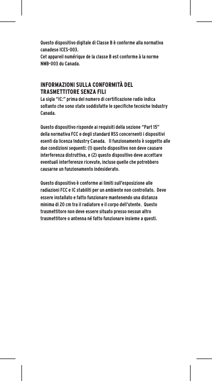 Questo dispositivo digitale di Classe B &egrave; conforme alla normativa canadese ICES-003.Cet appareil num&eacute;rique de la classe B est conforme &agrave; la norme NMB-003 du Canada.INFORMAZIONI SULLA CONFORMIT&Agrave; DEL TRASMETTITORE SENZA FILILa sigla &ldquo;IC:&rdquo; prima del numero di certificazione radio indica soltanto che sono state soddisfatte le specifiche tecniche Industry Canada.Questo dispositivo risponde ai requisiti della sezione &ldquo;Part 15&rdquo; della normativa FCC e degli standard RSS concernenti i dispositivi esenti da licenza Industry Canada.   Il funzionamento &egrave; soggetto alle due condizioni seguenti: (1) questo dispositivo non deve causare interferenza distruttiva, e (2) questo dispositivo deve accettare eventuali interferenze ricevute, incluse quelle che potrebbero causarne un funzionamento indesiderato.Questo dispositivo &egrave; conforme ai limiti sull&rsquo;esposizione alle radiazioni FCC e IC stabiliti per un ambiente non controllato.  Deve essere installato e fatto funzionare mantenendo una distanza minima di 20 cm tra il radiatore e il corpo dell&rsquo;utente.  Questo trasmettitore non deve essere situato presso nessun altro trasmettitore o antenna n&eacute; fatto funzionare insieme a questi.