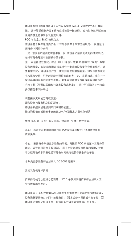 本设备按照《欧盟报废电子电气设备指令(WEEE)2012/19/EC》作标记。该标签说明此产品不得与生活垃圾一起处理。应将其存放于适当的设施内使之能够回收及重复利用。FCC与加拿大EMC合规信息该设备符合联邦通信委员会(FCC)条例第十五部分的规定。设备运行须符合下列两个条件：（1）该设备不能引起有害干扰；(2)该设备必须接受收到的任何干扰，包括可能会导致不必要操作的干扰。注：本设备经过测试，符合《FCC条例》的第15部分对&ldquo;B类&rdquo;数字设备的限定。制定此类限定旨在对住宅安装的设备提供合理的保护，避免有害干扰。本设备会产生、使用并能发射射频能量，如果未按照说明书按照和使用，可能对无线电通信造成有害干扰。尽管如此，我们并不保证具体的安装不会发生干扰。如果本设备对无线电或电视接收造成有害干扰（可通过关闭和打开本设备来判定），用户可采取以下一项或多项措施来消除干扰：调整接收天线的方向或位置。增加设备与接收机之间的距离。将设备和接收机连接到不同线路的插座上。请咨询经销商或经验丰富的无线电/电视技术人员获取帮助。根据FCC第15部分验证条款，批准为&ldquo;B类&rdquo;数字设备。小心：未经制造商明确同意作出更改或修改将使用户使用本设备的权限失效。小心：若要符合B级数字设备的限制，则按照FCC条例第十五部分的规定，该设备须符合B级限制。所有外设必须妥善屏蔽和接地。使用非认证外设或非屏蔽电缆可能会对无线电或信号接收产生干扰。本B类数字设备符合加拿大ISCE-003的要求。无线发射机达标资料：产品的无线电认证编号前面的&ldquo;IC:&rdquo;条款只表明产品符合加拿大工业技术规格的要求。本设备符合FCC规则第15部分和相关的加拿大工业部免执照RSS标准。设备操作要符合以下两个前提条件：(1)本设备不得造成有害干扰。(2)本设备必须接受任何干扰，包括可能导致设备意外运行的干扰。