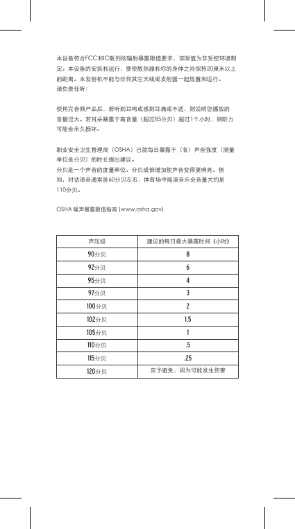 本设备符合FCC和IC载列的辐射暴露限值要求，该限值为非受控环境制定。本设备的安装和运行，要使散热器和你的身体之间保持20厘米以上的距离。本发射机不能与任何其它天线或发射器一起放置和运行。请负责任听：使用完音频产品后，若听到耳鸣或感到耳痛或不适，则说明您播放的音量过大。若耳朵暴露于高音量（超过85分贝）超过1个小时，则听力可能会永久损坏。职业安全卫生管理局（OSHA）已就每日暴露于（各）声音强度（测量单位是分贝）的时长提出建议。分贝是一个声音的度量单位。分贝成倍增加使声音变得更响亮。例如，对话语音通常是60分贝左右，体育场中摇滚音乐会音量大约是110分贝。OSHA噪声暴露限值指南(www.osha.gov)声压级 建议的每日最大暴露时间(小时)90分贝892分贝695分贝497分贝3100分贝2102分贝1.5105分贝1110分贝.5115分贝.25120分贝 应予避免，因为可能发生伤害