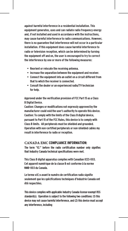 against harmful interference in a residential installation. This equipment generates, uses and can radiate radio frequency energy and, if not installed and used in accordance with the instructions, may cause harmful interference to radio communications. However, there is no guarantee that interference will not occur in a particular installation. If this equipment does cause harmful interference to radio or television reception, which can be determined by turning the equipment off and on, the user is encouraged to try to correct the interference by one or more of the following measures:&bull; Reorient or relocate the receiving antenna.&bull; Increase the separation between the equipment and receiver.&bull; Connect the equipment into an outlet on a circuit different fromthat to which the receiver is connected.&bull; Consult the dealer or an experienced radio/TV technicianfor help.Approved under the verification provision of FCC Part 15 as a Class B Digital Device.Caution: Changes or modifications not expressly approved by the manufacturer could void the user&rsquo;s authority to operate this device.Caution: To comply with the limits of the Class B digital device, pursuant to Part 15 of the FCC Rules, this device is to comply with Class B limits.  All peripherals must be shielded and grounded.  Operation with non-certified peripherals or non-shielded cables my result in interference to radio or reception. This Class B digital apparatus complies with Canadian ICES-003.Cet appareil num&eacute;rique de la classe B est conforme &agrave; la norme NMB-003 du Canada.CANADA EMC COMPLIANCE INFORMATION: The term &ldquo;IC:&rdquo; before the radio certification number only signifies that Industry Canada technical specifications were met.Le terme &laquo;IC:&raquo; avant le num&eacute;ro de certification radio signifie seulement que les sp&eacute;cifications techniques d&rsquo;Industrie Canada ont &eacute;t&eacute; respect&eacute;es.This device complies with applicable Industry Canada license-exempt RSS standard(s).  Operation is subject to the following two conditions: (1) this device may not cause harmful interference, and (2) this device must accept any interference, including 