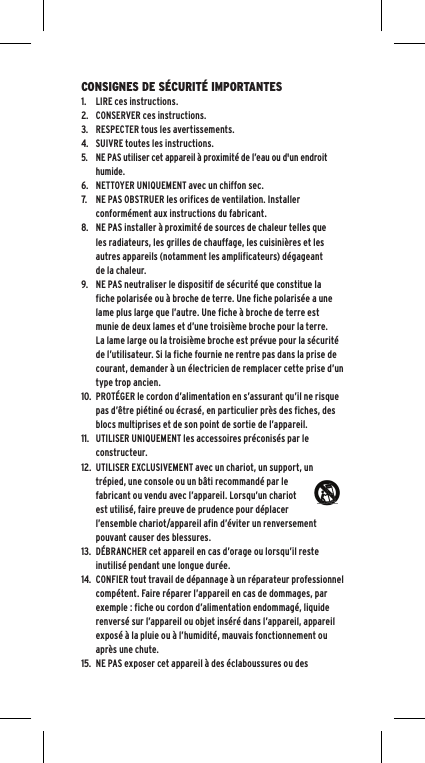 CONSIGNES DE S&Eacute;CURIT&Eacute; IMPORTANTES1.LIRE ces instructions.2.CONSERVER ces instructions.3.RESPECTER tous les avertissements.4. SUIVRE toutes les instructions.5.  NE PAS utiliser cet appareil &agrave; proximit&eacute; de l&rsquo;eau ou d'un endroithumide.6.NETTOYER UNIQUEMENT avec un chiffon sec.7. NE PAS OBSTRUER les orifices de ventilation. Installer conform&eacute;ment aux instructions du fabricant.8.NE PAS installer &agrave; proximit&eacute; de sources de chaleur telles que les radiateurs, les grilles de chauffage, les cuisini&egrave;res et les autres appareils (notamment les amplificateurs) d&eacute;gageant de la chaleur.9.NE PAS neutraliser le dispositif de s&eacute;curit&eacute; que constitue la fiche polaris&eacute;e ou &agrave; broche de terre. Une fiche polaris&eacute;e a une lame plus large que l&rsquo;autre. Une fiche &agrave; broche de terre est munie de deux lames et d&rsquo;une troisi&egrave;me broche pour la terre. La lame large ou la troisi&egrave;me broche est pr&eacute;vue pour la s&eacute;curit&eacute; de l&rsquo;utilisateur. Si la fiche fournie ne rentre pas dans la prise de courant, demander &agrave; un &eacute;lectricien de remplacer cette prise d&rsquo;un type trop ancien.10.PROT&Eacute;GER le cordon d&rsquo;alimentation en s&rsquo;assurant qu&rsquo;il ne risque pas d&rsquo;&ecirc;tre pi&eacute;tin&eacute; ou &eacute;cras&eacute;, en particulier pr&egrave;s des fiches, des blocs multiprises et de son point de sortie de l&rsquo;appareil.11.UTILISER UNIQUEMENT les accessoires pr&eacute;conis&eacute;s par le constructeur.12.UTILISER EXCLUSIVEMENT avec un chariot, un support, un tr&eacute;pied, une console ou un b&acirc;ti recommand&eacute; par le fabricant ou vendu avec l&rsquo;appareil. Lorsqu&rsquo;un chariot est utilis&eacute;, faire preuve de prudence pour d&eacute;placer l&rsquo;ensemble chariot/appareil afin d&rsquo;&eacute;viter un renversement pouvant causer des blessures.13.D&Eacute;BRANCHER cet appareil en cas d&rsquo;orage ou lorsqu&rsquo;il reste inutilis&eacute; pendant une longue dur&eacute;e.14.CONFIER tout travail de d&eacute;pannage &agrave; un r&eacute;parateur professionnelcomp&eacute;tent. Faire r&eacute;parer l&rsquo;appareil en cas de dommages, par exemple : fiche ou cordon d&rsquo;alimentation endommag&eacute;, liquide renvers&eacute; sur l&rsquo;appareil ou objet ins&eacute;r&eacute; dans l&rsquo;appareil, appareil expos&eacute; &agrave; la pluie ou &agrave; l&rsquo;humidit&eacute;, mauvais fonctionnement ou apr&egrave;s une chute.15.NE PAS exposer cet appareil &agrave; des &eacute;claboussures ou des 