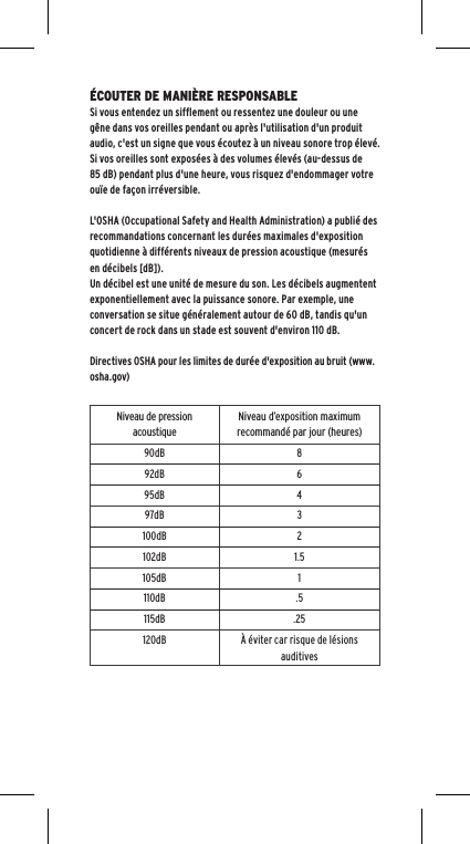 &Eacute;COUTER DE MANI&Egrave;RE RESPONSABLESi vous entendez un sifflement ou ressentez une douleur ou une g&ecirc;ne dans vos oreilles pendant ou apr&egrave;s l'utilisation d'un produit audio, c'est un signe que vous &eacute;coutez &agrave; un niveau sonore trop &eacute;lev&eacute;.Si vos oreilles sont expos&eacute;es &agrave; des volumes &eacute;lev&eacute;s (au-dessus de 85 dB) pendant plus d'une heure, vous risquez d'endommager votre ou&iuml;e de fa&ccedil;on irr&eacute;versible.L'OSHA (Occupational Safety and Health Administration) a publi&eacute; des recommandations concernant les dur&eacute;es maximales d'exposition quotidienne &agrave; diff&eacute;rents niveaux de pression acoustique (mesur&eacute;s en d&eacute;cibels [dB]). Un d&eacute;cibel est une unit&eacute; de mesure du son. Les d&eacute;cibels augmentent exponentiellement avec la puissance sonore. Par exemple, une conversation se situe g&eacute;n&eacute;ralement autour de 60 dB, tandis qu'un concert de rock dans un stade est souvent d'environ 110 dB.Directives OSHA pour les limites de dur&eacute;e d'exposition au bruit (www.osha.gov)Niveau de pression acoustiqueNiveau d&rsquo;exposition maximum recommand&eacute; par jour (heures)90dB 892dB 695dB 497dB 3100dB 2102dB 1.5105dB 1110dB .5115dB .25120dB &Agrave; &eacute;viter car risque de l&eacute;sions auditives