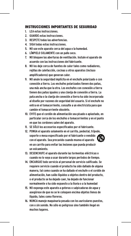 INSTRUCCIONES IMPORTANTES DE SEGURIDAD1. LEA estas instrucciones.2. GUARDE estas instrucciones.3. RESPETE todas las advertencias.4. SIGA todas estas instrucciones.5. NO use este aparato cerca del agua o la humedad.6. L&Iacute;MPIELO SOLAMENTE con un pa&ntilde;o seco.7. NO bloquee las aberturas de ventilaci&oacute;n. Instale el aparato de acuerdo con las instrucciones del fabricante.8. NO los deje cerca de fuentes de calor tales como radiadores, rejillas de calefacci&oacute;n, cocinas u otros aparatos (incluso amplificadores) que generan calor.9. NO anule la seguridad impl&iacute;cita en el enchufe polarizado o con conexi&oacute;n a tierra. Los enchufes polarizados tienen dos patas, una m&aacute;s ancha que la otra. Los enchufes con conexi&oacute;n a tierra tienen dos patas iguales y una clavija de conexi&oacute;n a tierra. La pata ancha o la clavija de conexi&oacute;n a tierra ha sido incorporada al dise&ntilde;o por razones de seguridad del usuario. Si el enchufe no entra en el tomacorriente, consulte a un electricista para que cambie el tomacorriente obsoleto.10. EVITE que el cord&oacute;n de alimentaci&oacute;n sea pisado o aplastado, en particular cerca de los enchufes o tomacorrientes y en el punto en que los cordones salen del aparato.11. SE S&Oacute;LO los accesorios especificados por el fabricante.12. PONGA el aparato solamente en el carrito, pedestal, tr&iacute;pode, soporte o mesa especificado por el fabricante o vendido con el aparato. Sea precavido cuando mueva el aparato en un carrito para evitar las lesiones que pueda producir un volcamiento.13. DESENCHUFE el aparato durante las tormentas el&eacute;ctricas o cuando no lo vaya a usar durante largos per&iacute;odos de tiempo.14. ENCARGUE todo servicio al personal de servicio calificado. Se requiere servicio cuando el producto ha sido da&ntilde;ado de alguna manera, tal como cuando se ha da&ntilde;ado el enchufe o el cord&oacute;n de alimentaci&oacute;n, han ca&iacute;do l&iacute;quidos u objetos dentro del producto, o el producto se ha dejado caer, ha dejado de funcionar normalmente o ha sido expuesto a la lluvia o a la humedad15. NO exponga este aparato a goteras o salpicaduras de agua y aseg&uacute;rese de que no se le coloquen encima objetos llenos de l&iacute;quido, tales como floreros.16. NUNCA maneje maquinaria pesada con los auriculares puestos, con o sin sonido. No s&oacute;lo es peligroso sino tambi&eacute;n ilegal en muchos lugares.