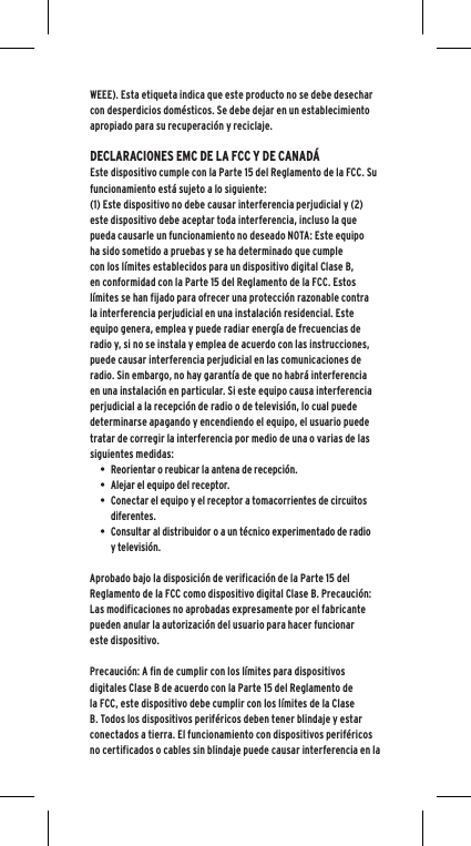 WEEE). Esta etiqueta indica que este producto no se debe desechar con desperdicios dom&eacute;sticos. Se debe dejar en un establecimiento apropiado para su recuperaci&oacute;n y reciclaje.DECLARACIONES EMC DE LA FCC Y DE CANAD&Aacute;Este dispositivo cumple con la Parte 15 del Reglamento de la FCC. Su funcionamiento est&aacute; sujeto a lo siguiente:(1) Este dispositivo no debe causar interferencia perjudicial y (2) este dispositivo debe aceptar toda interferencia, incluso la que pueda causarle un funcionamiento no deseado NOTA: Este equipo ha sido sometido a pruebas y se ha determinado que cumple con los l&iacute;mites establecidos para un dispositivo digital Clase B, en conformidad con la Parte 15 del Reglamento de la FCC. Estos l&iacute;mites se han fijado para ofrecer una protecci&oacute;n razonable contra la interferencia perjudicial en una instalaci&oacute;n residencial. Este equipo genera, emplea y puede radiar energ&iacute;a de frecuencias de radio y, si no se instala y emplea de acuerdo con las instrucciones, puede causar interferencia perjudicial en las comunicaciones de radio. Sin embargo, no hay garant&iacute;a de que no habr&aacute; interferencia en una instalaci&oacute;n en particular. Si este equipo causa interferencia perjudicial a la recepci&oacute;n de radio o de televisi&oacute;n, lo cual puede determinarse apagando y encendiendo el equipo, el usuario puede tratar de corregir la interferencia por medio de una o varias de las siguientes medidas:&bull; Reorientar o reubicar la antena de recepci&oacute;n.&bull; Alejar el equipo del receptor.&bull; Conectar el equipo y el receptor a tomacorrientes de circuitos diferentes.&bull; Consultar al distribuidor o a un t&eacute;cnico experimentado de radio y televisi&oacute;n.Aprobado bajo la disposici&oacute;n de verificaci&oacute;n de la Parte 15 del Reglamento de la FCC como dispositivo digital Clase B. Precauci&oacute;n: Las modificaciones no aprobadas expresamente por el fabricante pueden anular la autorizaci&oacute;n del usuario para hacer funcionar este dispositivo.Precauci&oacute;n: A fin de cumplir con los l&iacute;mites para dispositivos digitales Clase B de acuerdo con la Parte 15 del Reglamento de la FCC, este dispositivo debe cumplir con los l&iacute;mites de la Clase B. Todos los dispositivos perif&eacute;ricos deben tener blindaje y estar conectados a tierra. El funcionamiento con dispositivos perif&eacute;ricos no certificados o cables sin blindaje puede causar interferencia en la 