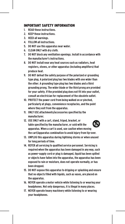 IMPORTANT SAFETY INFORMATION1.  READ these instructions.2.  KEEP these instructions.3.  HEED all warnings.4.  FOLLOW all instructions.5.  DO NOT use this apparatus near water.6.  CLEAN ONLY with dry cloth.7.  DO NOT block any ventilation openings. Install in accordance with the manufacturer's instructions.8.  DO NOT install near any heat sources such as radiators, heat registers, stoves, or other apparatus (including amplifiers) that produce heat.9.  DO NOT defeat the safety purpose of the polarized or grounding type plug. A polarized plug has two blades with one wider than the other. A grounding type plug has two blades and a third grounding prong. The wider blade or the third prong are provided for your safety. If the provided plug does not fit into your outlet, consult an electrician for replacement of the obsolete outlet.10.  PROTECT the power cord from being walked on or pinched, particularly at plugs, convenience receptacles, and the point where they exit from the apparatus.11.  ONLY USE attachments/accessories specified by the manufacturer.12.  USE ONLY with a cart, stand, tripod, bracket, or table specified by the manufacturer, or sold with the apparatus. When a cart is used, use caution when moving the cart/apparatus combination to avoid injury from tip-over.13.  UNPLUG this apparatus during lightning storms or when unused for long periods of time.14.  REFER all servicing to qualified service personnel. Servicing is required when the apparatus has been damaged in any way, such as power-supply cord or plug is damaged, liquid has been spilled or objects have fallen into the apparatus, the apparatus has been exposed to rain or moisture, does not operate normally, or has been dropped.15.  DO NOT expose this apparatus to dripping or splashing and ensure that no objects filled with liquids, such as vases, are placed on the apparatus.16.  NEVER operate a motor vehicle while listening to or wearing your headphones. Not only dangerous, it is illegal in many places.17.  NEVER operate heavy machinery while listening to or wearing your headphones.