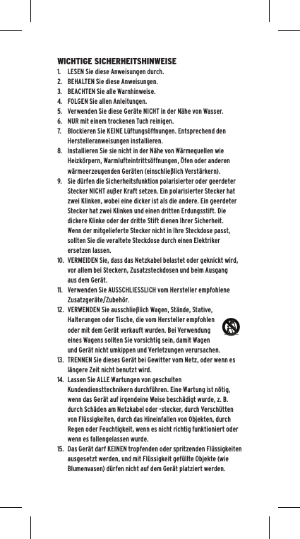 WICHTIGE SICHERHEITSHINWEISE1.  LESEN Sie diese Anweisungen durch.2.  BEHALTEN Sie diese Anweisungen.3.  BEACHTEN Sie alle Warnhinweise.4.  FOLGEN Sie allen Anleitungen.5.  Verwenden Sie diese Ger&auml;te NICHT in der N&auml;he von Wasser.6.  NUR mit einem trockenen Tuch reinigen.7.  Blockieren Sie KEINE L&uuml;ftungs&ouml;ffnungen. Entsprechend den Herstelleranweisungen installieren.8.  Installieren Sie sie nicht in der N&auml;he von W&auml;rmequellen wie Heizk&ouml;rpern, Warmlufteintritts&ouml;ffnungen, &Ouml;fen oder anderen w&auml;rmeerzeugenden Ger&auml;ten (einschlie&szlig;lich Verst&auml;rkern).9.  Sie d&uuml;rfen die Sicherheitsfunktion polarisierter oder geerdeter Stecker NICHT au&szlig;er Kraft setzen. Ein polarisierter Stecker hat zwei Klinken, wobei eine dicker ist als die andere. Ein geerdeter Stecker hat zwei Klinken und einen dritten Erdungsstift. Die dickere Klinke oder der dritte Stift dienen Ihrer Sicherheit. Wenn der mitgelieferte Stecker nicht in Ihre Steckdose passt, sollten Sie die veraltete Steckdose durch einen Elektriker ersetzen lassen.10.  VERMEIDEN Sie, dass das Netzkabel belastet oder geknickt wird, vor allem bei Steckern, Zusatzsteckdosen und beim Ausgang aus dem Ger&auml;t.11.  Verwenden Sie AUSSCHLIESSLICH vom Hersteller empfohlene Zusatzger&auml;te/Zubeh&ouml;r.12.  VERWENDEN Sie ausschlie&szlig;lich Wagen, St&auml;nde, Stative, Halterungen oder Tische, die vom Hersteller empfohlen oder mit dem Ger&auml;t verkauft wurden. Bei Verwendung eines Wagens sollten Sie vorsichtig sein, damit Wagen und Ger&auml;t nicht umkippen und Verletzungen verursachen.13.  TRENNEN Sie dieses Ger&auml;t bei Gewitter vom Netz, oder wenn es l&auml;ngere Zeit nicht benutzt wird.14.  Lassen Sie ALLE Wartungen von geschulten Kundendiensttechnikern durchf&uuml;hren. Eine Wartung ist n&ouml;tig, wenn das Ger&auml;t auf irgendeine Weise besch&auml;digt wurde, z. B. durch Sch&auml;den am Netzkabel oder -stecker, durch Versch&uuml;tten von Fl&uuml;ssigkeiten, durch das Hineinfallen von Objekten, durch Regen oder Feuchtigkeit, wenn es nicht richtig funktioniert oder wenn es fallengelassen wurde.15.  Das Ger&auml;t darf KEINEN tropfenden oder spritzenden Fl&uuml;ssigkeiten ausgesetzt werden, und mit Fl&uuml;ssigkeit gef&uuml;llte Objekte (wie Blumenvasen) d&uuml;rfen nicht auf dem Ger&auml;t platziert werden.