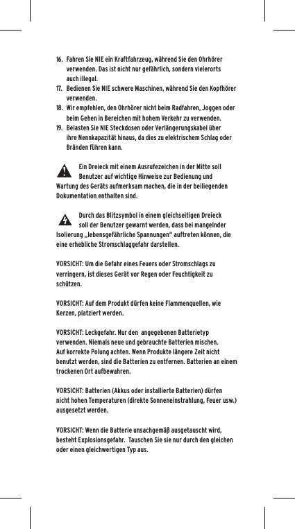 16.  Fahren Sie NIE ein Kraftfahrzeug, w&auml;hrend Sie den Ohrh&ouml;rer verwenden. Das ist nicht nur gef&auml;hrlich, sondern vielerorts auch illegal.17.  Bedienen Sie NIE schwere Maschinen, w&auml;hrend Sie den Kopfh&ouml;rer verwenden.18.  Wir empfehlen, den Ohrh&ouml;rer nicht beim Radfahren, Joggen oder beim Gehen in Bereichen mit hohem Verkehr zu verwenden.19.  Belasten Sie NIE Steckdosen oder Verl&auml;ngerungskabel &uuml;ber ihre Nennkapazit&auml;t hinaus, da dies zu elektrischem Schlag oder Br&auml;nden f&uuml;hren kann. Ein Dreieck mit einem Ausrufezeichen in der Mitte soll Benutzer auf wichtige Hinweise zur Bedienung und Wartung des Ger&auml;ts aufmerksam machen, die in der beiliegenden Dokumentation enthalten sind.Durch das Blitzsymbol in einem gleichseitigen Dreieck soll der Benutzer gewarnt werden, dass bei mangelnder Isolierung &bdquo;lebensgef&auml;hrliche Spannungen&ldquo; auftreten k&ouml;nnen, die eine erhebliche Stromschlaggefahr darstellen.VORSICHT: Um die Gefahr eines Feuers oder Stromschlags zu verringern, ist dieses Ger&auml;t vor Regen oder Feuchtigkeit zu sch&uuml;tzen.VORSICHT: Auf dem Produkt d&uuml;rfen keine Flammenquellen, wie Kerzen, platziert werden.VORSICHT: Leckgefahr. Nur den  angegebenen Batterietyp verwenden. Niemals neue und gebrauchte Batterien mischen.Auf korrekte Polung achten. Wenn Produkte l&auml;ngere Zeit nicht benutzt werden, sind die Batterien zu entfernen. Batterien an einem trockenen Ort aufbewahren. VORSICHT: Batterien (Akkus oder installierte Batterien) d&uuml;rfen nicht hohen Temperaturen (direkte Sonneneinstrahlung, Feuer usw.) ausgesetzt werden.VORSICHT: Wenn die Batterie unsachgem&auml;&szlig; ausgetauscht wird, besteht Explosionsgefahr.  Tauschen Sie sie nur durch den gleichen oder einen gleichwertigen Typ aus. 