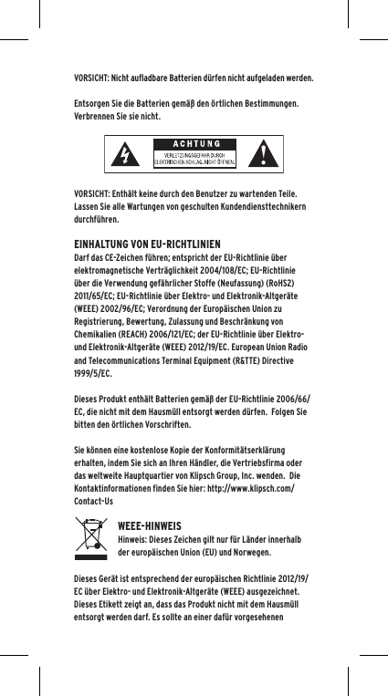 VORSICHT: Nicht aufladbare Batterien d&uuml;rfen nicht aufgeladen werden.  Entsorgen Sie die Batterien gem&auml;&szlig; den &ouml;rtlichen Bestimmungen.  Verbrennen Sie sie nicht. VORSICHT: Enth&auml;lt keine durch den Benutzer zu wartenden Teile. Lassen Sie alle Wartungen von geschulten Kundendiensttechnikern durchf&uuml;hren.  EINHALTUNG VON EU-RICHTLINIENDarf das CE-Zeichen f&uuml;hren; entspricht der EU-Richtlinie &uuml;ber elektromagnetische Vertr&auml;glichkeit 2004/108/EC; EU-Richtlinie &uuml;ber die Verwendung gef&auml;hrlicher Stoffe (Neufassung) (RoHS2) 2011/65/EC; EU-Richtlinie &uuml;ber Elektro- und Elektronik-Altger&auml;te (WEEE) 2002/96/EC; Verordnung der Europ&auml;ischen Union zu Registrierung, Bewertung, Zulassung und Beschr&auml;nkung von Chemikalien (REACH) 2006/121/EC; der EU-Richtlinie &uuml;ber Elektro- und Elektronik-Altger&auml;te (WEEE) 2012/19/EC. European Union Radio and Telecommunications Terminal Equipment (R&amp;TTE) Directive 1999/5/EC.Dieses Produkt enth&auml;lt Batterien gem&auml;&szlig; der EU-Richtlinie 2006/66/EC, die nicht mit dem Hausm&uuml;ll entsorgt werden d&uuml;rfen.  Folgen Sie bitten den &ouml;rtlichen Vorschriften.Sie k&ouml;nnen eine kostenlose Kopie der Konformit&auml;tserkl&auml;rung erhalten, indem Sie sich an Ihren H&auml;ndler, die Vertriebsfirma oder das weltweite Hauptquartier von Klipsch Group, Inc. wenden.  Die Kontaktinformationen finden Sie hier: http://www.klipsch.com/Contact-UsWEEE-HINWEISHinweis: Dieses Zeichen gilt nur f&uuml;r L&auml;nder innerhalb der europ&auml;ischen Union (EU) und Norwegen.Dieses Ger&auml;t ist entsprechend der europ&auml;ischen Richtlinie 2012/19/EC &uuml;ber Elektro- und Elektronik-Altger&auml;te (WEEE) ausgezeichnet. Dieses Etikett zeigt an, dass das Produkt nicht mit dem Hausm&uuml;ll entsorgt werden darf. Es sollte an einer daf&uuml;r vorgesehenen 