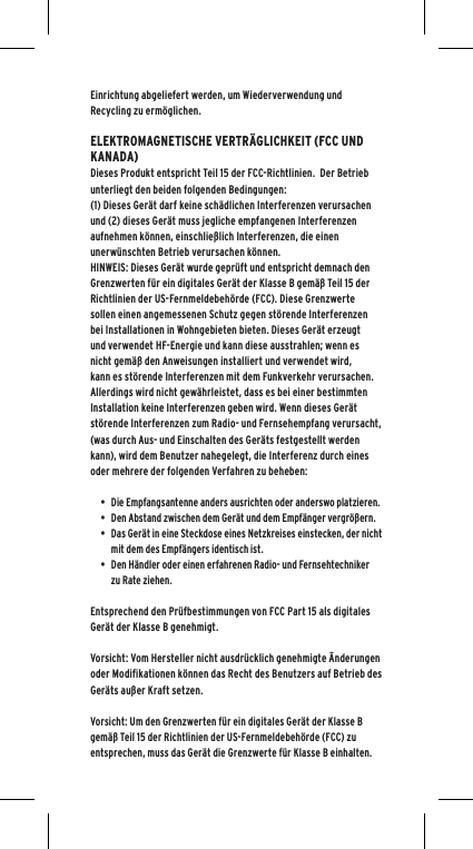 Einrichtung abgeliefert werden, um Wiederverwendung und Recycling zu erm&ouml;glichen. ELEKTROMAGNETISCHE VERTR&Auml;GLICHKEIT (FCC UND KANADA)Dieses Produkt entspricht Teil 15 der FCC-Richtlinien.  Der Betrieb unterliegt den beiden folgenden Bedingungen:(1) Dieses Ger&auml;t darf keine sch&auml;dlichen Interferenzen verursachen und (2) dieses Ger&auml;t muss jegliche empfangenen Interferenzen aufnehmen k&ouml;nnen, einschlie&szlig;lich Interferenzen, die einen unerw&uuml;nschten Betrieb verursachen k&ouml;nnen.HINWEIS: Dieses Ger&auml;t wurde gepr&uuml;ft und entspricht demnach den Grenzwerten f&uuml;r ein digitales Ger&auml;t der Klasse B gem&auml;&szlig; Teil 15 der Richtlinien der US-Fernmeldebeh&ouml;rde (FCC). Diese Grenzwerte sollen einen angemessenen Schutz gegen st&ouml;rende Interferenzen bei Installationen in Wohngebieten bieten. Dieses Ger&auml;t erzeugt und verwendet HF-Energie und kann diese ausstrahlen; wenn es nicht gem&auml;&szlig; den Anweisungen installiert und verwendet wird, kann es st&ouml;rende Interferenzen mit dem Funkverkehr verursachen. Allerdings wird nicht gew&auml;hrleistet, dass es bei einer bestimmten Installation keine Interferenzen geben wird. Wenn dieses Ger&auml;t st&ouml;rende Interferenzen zum Radio- und Fernsehempfang verursacht, (was durch Aus- und Einschalten des Ger&auml;ts festgestellt werden kann), wird dem Benutzer nahegelegt, die Interferenz durch eines oder mehrere der folgenden Verfahren zu beheben:&bull;  Die Empfangsantenne anders ausrichten oder anderswo platzieren.&bull;  Den Abstand zwischen dem Ger&auml;t und dem Empf&auml;nger vergr&ouml;&szlig;ern.&bull;  Das Ger&auml;t in eine Steckdose eines Netzkreises einstecken, der nicht mit dem des Empf&auml;ngers identisch ist.&bull;  Den H&auml;ndler oder einen erfahrenen Radio- und Fernsehtechniker zu Rate ziehen.Entsprechend den Pr&uuml;fbestimmungen von FCC Part 15 als digitales Ger&auml;t der Klasse B genehmigt.Vorsicht: Vom Hersteller nicht ausdr&uuml;cklich genehmigte &Auml;nderungen oder Modifikationen k&ouml;nnen das Recht des Benutzers auf Betrieb des Ger&auml;ts au&szlig;er Kraft setzen.Vorsicht: Um den Grenzwerten f&uuml;r ein digitales Ger&auml;t der Klasse B gem&auml;&szlig; Teil 15 der Richtlinien der US-Fernmeldebeh&ouml;rde (FCC) zu entsprechen, muss das Ger&auml;t die Grenzwerte f&uuml;r Klasse B einhalten.  