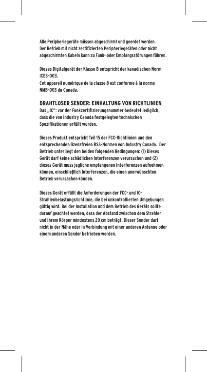 Alle Peripherieger&auml;te m&uuml;ssen abgeschirmt und geerdet werden.  Der Betrieb mit nicht zertifizierten Peripherieger&auml;ten oder nicht abgeschirmten Kabeln kann zu Funk- oder Empfangsst&ouml;rungen f&uuml;hren. Dieses Digitalger&auml;t der Klasse B entspricht der kanadischen Norm ICES-003.Cet appareil num&eacute;rique de la classe B est conforme &agrave; la norme NMB-003 du Canada.DRAHTLOSER SENDER: EINHALTUNG VON RICHTLINIENDas &bdquo;IC&ldquo;: vor der Funkzertifizierungsnummer bedeutet lediglich, dass die von Industry Canada festgelegten technischen Spezifikationen erf&uuml;llt wurden.Dieses Produkt entspricht Teil 15 der FCC-Richtlinien und den entsprechenden lizenzfreien RSS-Normen von Industry Canada.  Der Betrieb unterliegt den beiden folgenden Bedingungen: (1) Dieses Ger&auml;t darf keine sch&auml;dlichen Interferenzen verursachen und (2) dieses Ger&auml;t muss jegliche empfangenen Interferenzen aufnehmen k&ouml;nnen, einschlie&szlig;lich Interferenzen, die einen unerw&uuml;nschten Betrieb verursachen k&ouml;nnen.Dieses Ger&auml;t erf&uuml;llt die Anforderungen der FCC- und IC-Strahlenbelastungsrichtlinie, die bei unkontrollierten Umgebungen g&uuml;ltig wird. Bei der Installation und dem Betrieb des Ger&auml;ts sollte darauf geachtet werden, dass der Abstand zwischen dem Strahler und Ihrem K&ouml;rper mindestens 20 cm betr&auml;gt. Dieser Sender darf nicht in der N&auml;he oder in Verbindung mit einer anderen Antenne oder einem anderen Sender betrieben werden.