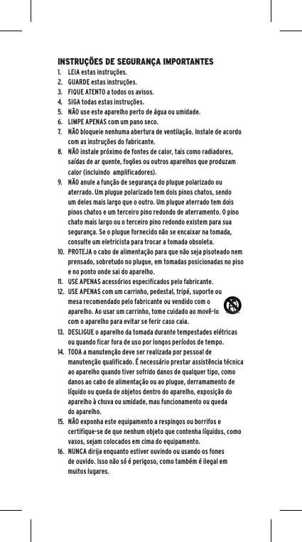 INSTRU&Ccedil;&Otilde;ES DE SEGURAN&Ccedil;A IMPORTANTES1.  LEIA estas instru&ccedil;&otilde;es.2.  GUARDE estas instru&ccedil;&otilde;es.3.  FIQUE ATENTO a todos os avisos.4.  SIGA todas estas instru&ccedil;&otilde;es.5.  N&Atilde;O use este aparelho perto de &aacute;gua ou umidade.6.  LIMPE APENAS com um pano seco.7.  N&Atilde;O bloqueie nenhuma abertura de ventila&ccedil;&atilde;o. Instale de acordo com as instru&ccedil;&otilde;es do fabricante.8.  N&Atilde;O instale pr&oacute;ximo de fontes de calor, tais como radiadores, sa&iacute;das de ar quente, fog&otilde;es ou outros aparelhos que produzam calor (incluindo  amplificadores).9.  N&Atilde;O anule a fun&ccedil;&atilde;o de seguran&ccedil;a do plugue polarizado ou aterrado. Um plugue polarizado tem dois pinos chatos, sendo um deles mais largo que o outro. Um plugue aterrado tem dois pinos chatos e um terceiro pino redondo de aterramento. O pino chato mais largo ou o terceiro pino redondo existem para sua seguran&ccedil;a. Se o plugue fornecido n&atilde;o se encaixar na tomada, consulte um eletricista para trocar a tomada obsoleta.10.  PROTEJA o cabo de alimenta&ccedil;&atilde;o para que n&atilde;o seja pisoteado nem prensado, sobretudo no plugue, em tomadas posicionadas no piso e no ponto onde sai do aparelho.11.  USE APENAS acess&oacute;rios especificados pelo fabricante.12.  USE APENAS com um carrinho, pedestal, trip&eacute;, suporte ou mesa recomendado pelo fabricante ou vendido com o aparelho. Ao usar um carrinho, tome cuidado ao mov&ecirc;-lo com o aparelho para evitar se ferir caso caia.13.  DESLIGUE o aparelho da tomada durante tempestades el&eacute;tricas ou quando ficar fora de uso por longos per&iacute;odos de tempo.14.  TODA a manuten&ccedil;&atilde;o deve ser realizada por pessoal de manuten&ccedil;&atilde;o qualificado. &Eacute; necess&aacute;rio prestar assist&ecirc;ncia t&eacute;cnica ao aparelho quando tiver sofrido danos de qualquer tipo, como danos ao cabo de alimenta&ccedil;&atilde;o ou ao plugue, derramamento de l&iacute;quido ou queda de objetos dentro do aparelho, exposi&ccedil;&atilde;o do aparelho &agrave; chuva ou umidade, mau funcionamento ou queda do aparelho.15.  N&Atilde;O exponha este equipamento a respingos ou borrifos e certifique-se de que nenhum objeto que contenha l&iacute;quidos, como vasos, sejam colocados em cima do equipamento.16.  NUNCA dirija enquanto estiver ouvindo ou usando os fones de ouvido. Isso n&atilde;o s&oacute; &eacute; perigoso, como tamb&eacute;m &eacute; ilegal em muitos lugares.
