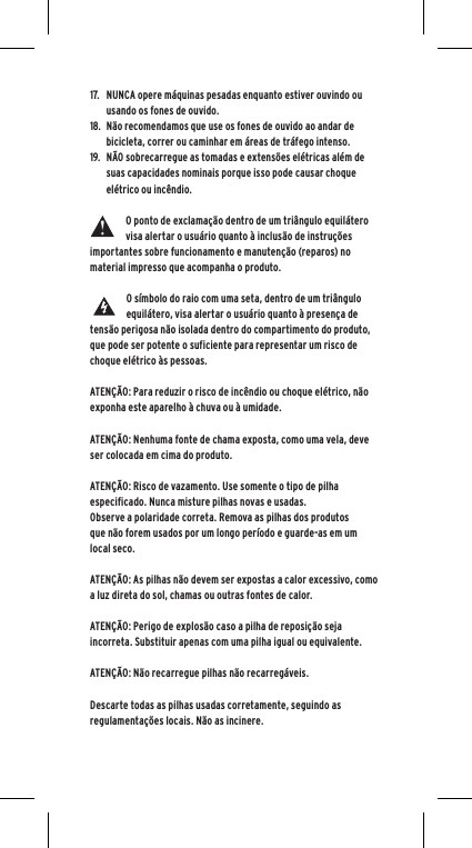 17.  NUNCA opere m&aacute;quinas pesadas enquanto estiver ouvindo ou usando os fones de ouvido.18.  N&atilde;o recomendamos que use os fones de ouvido ao andar de bicicleta, correr ou caminhar em &aacute;reas de tr&aacute;fego intenso.19.  N&Atilde;O sobrecarregue as tomadas e extens&otilde;es el&eacute;tricas al&eacute;m de suas capacidades nominais porque isso pode causar choque el&eacute;trico ou inc&ecirc;ndio. O ponto de exclama&ccedil;&atilde;o dentro de um tri&acirc;ngulo equil&aacute;tero visa alertar o usu&aacute;rio quanto &agrave; inclus&atilde;o de instru&ccedil;&otilde;es importantes sobre funcionamento e manuten&ccedil;&atilde;o (reparos) no material impresso que acompanha o produto.O s&iacute;mbolo do raio com uma seta, dentro de um tri&acirc;ngulo equil&aacute;tero, visa alertar o usu&aacute;rio quanto &agrave; presen&ccedil;a de tens&atilde;o perigosa n&atilde;o isolada dentro do compartimento do produto, que pode ser potente o suficiente para representar um risco de choque el&eacute;trico &agrave;s pessoas.ATEN&Ccedil;&Atilde;O: Para reduzir o risco de inc&ecirc;ndio ou choque el&eacute;trico, n&atilde;o exponha este aparelho &agrave; chuva ou &agrave; umidade.ATEN&Ccedil;&Atilde;O: Nenhuma fonte de chama exposta, como uma vela, deve ser colocada em cima do produto.ATEN&Ccedil;&Atilde;O: Risco de vazamento. Use somente o tipo de pilha especificado. Nunca misture pilhas novas e usadas.Observe a polaridade correta. Remova as pilhas dos produtos que n&atilde;o forem usados por um longo per&iacute;odo e guarde-as em um local seco. ATEN&Ccedil;&Atilde;O: As pilhas n&atilde;o devem ser expostas a calor excessivo, como a luz direta do sol, chamas ou outras fontes de calor.ATEN&Ccedil;&Atilde;O: Perigo de explos&atilde;o caso a pilha de reposi&ccedil;&atilde;o seja incorreta. Substituir apenas com uma pilha igual ou equivalente. ATEN&Ccedil;&Atilde;O: N&atilde;o recarregue pilhas n&atilde;o recarreg&aacute;veis.  Descarte todas as pilhas usadas corretamente, seguindo as regulamenta&ccedil;&otilde;es locais. N&atilde;o as incinere. 