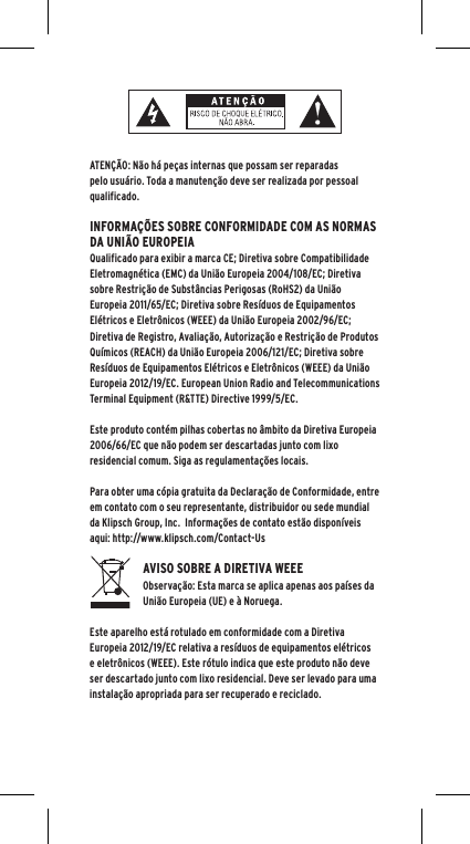 ATEN&Ccedil;&Atilde;O: N&atilde;o h&aacute; pe&ccedil;as internas que possam ser reparadas pelo usu&aacute;rio. Toda a manuten&ccedil;&atilde;o deve ser realizada por pessoal qualificado.  INFORMA&Ccedil;&Otilde;ES SOBRE CONFORMIDADE COM AS NORMAS DA UNI&Atilde;O EUROPEIAQualificado para exibir a marca CE; Diretiva sobre Compatibilidade Eletromagn&eacute;tica (EMC) da Uni&atilde;o Europeia 2004/108/EC; Diretiva sobre Restri&ccedil;&atilde;o de Subst&acirc;ncias Perigosas (RoHS2) da Uni&atilde;o Europeia 2011/65/EC; Diretiva sobre Res&iacute;duos de Equipamentos El&eacute;tricos e Eletr&ocirc;nicos (WEEE) da Uni&atilde;o Europeia 2002/96/EC; Diretiva de Registro, Avalia&ccedil;&atilde;o, Autoriza&ccedil;&atilde;o e Restri&ccedil;&atilde;o de Produtos Qu&iacute;micos (REACH) da Uni&atilde;o Europeia 2006/121/EC; Diretiva sobre Res&iacute;duos de Equipamentos El&eacute;tricos e Eletr&ocirc;nicos (WEEE) da Uni&atilde;o Europeia 2012/19/EC. European Union Radio and Telecommunications Terminal Equipment (R&amp;TTE) Directive 1999/5/EC.Este produto cont&eacute;m pilhas cobertas no &acirc;mbito da Diretiva Europeia 2006/66/EC que n&atilde;o podem ser descartadas junto com lixo residencial comum. Siga as regulamenta&ccedil;&otilde;es locais.Para obter uma c&oacute;pia gratuita da Declara&ccedil;&atilde;o de Conformidade, entre em contato com o seu representante, distribuidor ou sede mundial da Klipsch Group, Inc.  Informa&ccedil;&otilde;es de contato est&atilde;o dispon&iacute;veis aqui: http://www.klipsch.com/Contact-UsAVISO SOBRE A DIRETIVA WEEEObserva&ccedil;&atilde;o: Esta marca se aplica apenas aos pa&iacute;ses da Uni&atilde;o Europeia (UE) e &agrave; Noruega.Este aparelho est&aacute; rotulado em conformidade com a Diretiva Europeia 2012/19/EC relativa a res&iacute;duos de equipamentos el&eacute;tricos e eletr&ocirc;nicos (WEEE). Este r&oacute;tulo indica que este produto n&atilde;o deve ser descartado junto com lixo residencial. Deve ser levado para uma instala&ccedil;&atilde;o apropriada para ser recuperado e reciclado. 