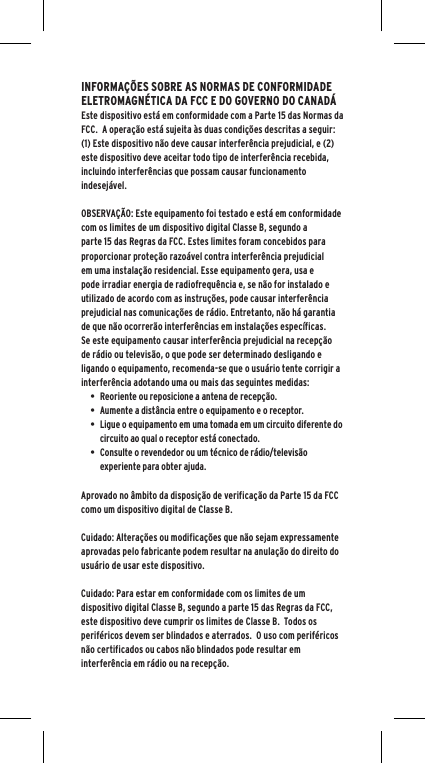 INFORMA&Ccedil;&Otilde;ES SOBRE AS NORMAS DE CONFORMIDADE ELETROMAGN&Eacute;TICA DA FCC E DO GOVERNO DO CANAD&Aacute;Este dispositivo est&aacute; em conformidade com a Parte 15 das Normas da FCC.  A opera&ccedil;&atilde;o est&aacute; sujeita &agrave;s duas condi&ccedil;&otilde;es descritas a seguir:(1) Este dispositivo n&atilde;o deve causar interfer&ecirc;ncia prejudicial, e (2) este dispositivo deve aceitar todo tipo de interfer&ecirc;ncia recebida, incluindo interfer&ecirc;ncias que possam causar funcionamento indesej&aacute;vel.OBSERVA&Ccedil;&Atilde;O: Este equipamento foi testado e est&aacute; em conformidade com os limites de um dispositivo digital Classe B, segundo a parte 15 das Regras da FCC. Estes limites foram concebidos para proporcionar prote&ccedil;&atilde;o razo&aacute;vel contra interfer&ecirc;ncia prejudicial em uma instala&ccedil;&atilde;o residencial. Esse equipamento gera, usa e pode irradiar energia de radiofrequ&ecirc;ncia e, se n&atilde;o for instalado e utilizado de acordo com as instru&ccedil;&otilde;es, pode causar interfer&ecirc;ncia prejudicial nas comunica&ccedil;&otilde;es de r&aacute;dio. Entretanto, n&atilde;o h&aacute; garantia de que n&atilde;o ocorrer&atilde;o interfer&ecirc;ncias em instala&ccedil;&otilde;es espec&iacute;ficas. Se este equipamento causar interfer&ecirc;ncia prejudicial na recep&ccedil;&atilde;o de r&aacute;dio ou televis&atilde;o, o que pode ser determinado desligando e ligando o equipamento, recomenda-se que o usu&aacute;rio tente corrigir a interfer&ecirc;ncia adotando uma ou mais das seguintes medidas:&bull; Reoriente ou reposicione a antena de recep&ccedil;&atilde;o.&bull; Aumente a dist&acirc;ncia entre o equipamento e o receptor.&bull; Ligue o equipamento em uma tomada em um circuito diferente do circuito ao qual o receptor est&aacute; conectado.&bull; Consulte o revendedor ou um t&eacute;cnico de r&aacute;dio/televis&atilde;o experiente para obter ajuda.Aprovado no &acirc;mbito da disposi&ccedil;&atilde;o de verifica&ccedil;&atilde;o da Parte 15 da FCC como um dispositivo digital de Classe B.Cuidado: Altera&ccedil;&otilde;es ou modifica&ccedil;&otilde;es que n&atilde;o sejam expressamente aprovadas pelo fabricante podem resultar na anula&ccedil;&atilde;o do direito do usu&aacute;rio de usar este dispositivo.Cuidado: Para estar em conformidade com os limites de um dispositivo digital Classe B, segundo a parte 15 das Regras da FCC, este dispositivo deve cumprir os limites de Classe B.  Todos os perif&eacute;ricos devem ser blindados e aterrados.  O uso com perif&eacute;ricos n&atilde;o certificados ou cabos n&atilde;o blindados pode resultar em interfer&ecirc;ncia em r&aacute;dio ou na recep&ccedil;&atilde;o. 