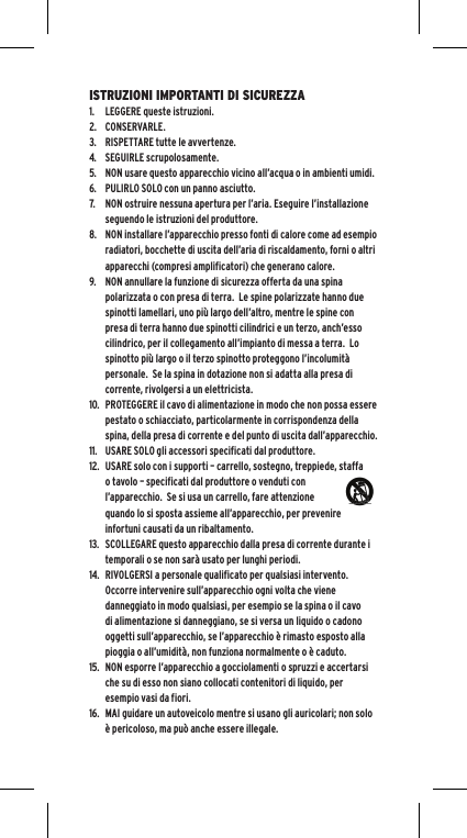 ISTRUZIONI IMPORTANTI DI SICUREZZA1.  LEGGERE queste istruzioni.2.  CONSERVARLE.3.  RISPETTARE tutte le avvertenze.4.  SEGUIRLE scrupolosamente.5.  NON usare questo apparecchio vicino all&rsquo;acqua o in ambienti umidi.6.  PULIRLO SOLO con un panno asciutto.7.  NON ostruire nessuna apertura per l&rsquo;aria. Eseguire l&rsquo;installazione seguendo le istruzioni del produttore.8.  NON installare l&rsquo;apparecchio presso fonti di calore come ad esempio radiatori, bocchette di uscita dell&rsquo;aria di riscaldamento, forni o altri apparecchi (compresi amplificatori) che generano calore.9.  NON annullare la funzione di sicurezza offerta da una spina polarizzata o con presa di terra.  Le spine polarizzate hanno due spinotti lamellari, uno pi&ugrave; largo dell&rsquo;altro, mentre le spine con presa di terra hanno due spinotti cilindrici e un terzo, anch&rsquo;esso cilindrico, per il collegamento all&rsquo;impianto di messa a terra.  Lo spinotto pi&ugrave; largo o il terzo spinotto proteggono l&rsquo;incolumit&agrave; personale.  Se la spina in dotazione non si adatta alla presa di corrente, rivolgersi a un elettricista.10.  PROTEGGERE il cavo di alimentazione in modo che non possa essere pestato o schiacciato, particolarmente in corrispondenza della spina, della presa di corrente e del punto di uscita dall&rsquo;apparecchio.11.  USARE SOLO gli accessori specificati dal produttore.12.  USARE solo con i supporti &ndash; carrello, sostegno, treppiede, staffa o tavolo &ndash; specificati dal produttore o venduti con l&rsquo;apparecchio.  Se si usa un carrello, fare attenzione quando lo si sposta assieme all&rsquo;apparecchio, per prevenire infortuni causati da un ribaltamento.13.  SCOLLEGARE questo apparecchio dalla presa di corrente durante i temporali o se non sar&agrave; usato per lunghi periodi.14.  RIVOLGERSI a personale qualificato per qualsiasi intervento. Occorre intervenire sull&rsquo;apparecchio ogni volta che viene danneggiato in modo qualsiasi, per esempio se la spina o il cavo di alimentazione si danneggiano, se si versa un liquido o cadono oggetti sull&rsquo;apparecchio, se l&rsquo;apparecchio &egrave; rimasto esposto alla pioggia o all&rsquo;umidit&agrave;, non funziona normalmente o &egrave; caduto.15.  NON esporre l&rsquo;apparecchio a gocciolamenti o spruzzi e accertarsi che su di esso non siano collocati contenitori di liquido, per esempio vasi da fiori.16.  MAI guidare un autoveicolo mentre si usano gli auricolari; non solo &egrave; pericoloso, ma pu&ograve; anche essere illegale.