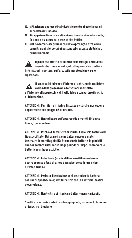 17.  MAI azionare una macchina industriale mentre si ascolta con gli auricolari o li si indossa.18.  Si suggerisce di non usare gli auricolari mentre si va in bicicletta, si fa jogging o si cammina in aree ad alto traffico.19.  NON sovraccaricare prese di corrente o prolunghe oltre la loro capacit&agrave; nominale, poich&eacute; si possono subire scosse elettriche o causare incendio. Il punto esclamativo all&rsquo;interno di un triangolo equilatero segnala che il manuale allegato all&rsquo;apparecchio contiene informazioni importanti sull&rsquo;uso, sulla manutenzione e sulle riparazioni.Il simbolo del fulmine all&rsquo;interno di un triangolo equilatero avvisa della presenza di alte tensioni non isolate all&rsquo;interno dell&rsquo;apparecchio, di livello tale da comportare il rischio di folgorazione.ATTENZIONE. Per ridurre il rischio di scosse elettriche, non esporre l&rsquo;apparecchio alla pioggia n&eacute; all&rsquo;umidit&agrave;.ATTENZIONE. Non collocare sull&rsquo;apparecchio sorgenti di fiamme libere, come candele.ATTENZIONE. Rischio di fuoriuscita di liquido. Usare solo batterie del tipo specificato. Mai usare insieme batterie nuove e usate.Osservare la corretta polarit&agrave;. Rimuovere le batterie da prodotti che non saranno usati per un lungo periodo di tempo. Conservare le batterie in un luogo asciutto. ATTENZIONE. Le batterie (ricaricabili o rimovibili) non devono essere esposte a fonti di calore eccessivo, come la luce solare diretta o fiamme.ATTENZIONE. Pericolo di esplosione se si sostituisce la batteria con una di tipo sbagliato; sostituirla solo con una batteria identica o equivalente. ATTENZIONE. Non tentare di ricaricare batterie non ricaricabili.  Smaltire le batterie usate in modo appropriato, osservando le norme di legge; non bruciarle. 