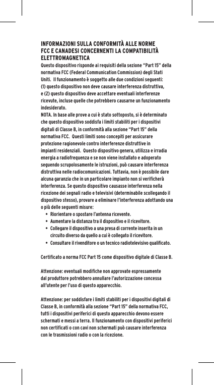 INFORMAZIONI SULLA CONFORMIT&Agrave; ALLE NORME FCC E CANADESI CONCERNENTI LA COMPATIBILIT&Agrave; ELETTROMAGNETICAQuesto dispositivo risponde ai requisiti della sezione &ldquo;Part 15&rdquo; della normativa FCC (Federal Communication Commission) degli Stati Uniti.  Il funzionamento &egrave; soggetto alle due condizioni seguenti:(1) questo dispositivo non deve causare interferenza distruttiva, e (2) questo dispositivo deve accettare eventuali interferenze ricevute, incluse quelle che potrebbero causarne un funzionamento indesiderato.NOTA. In base alle prove a cui &egrave; stato sottoposto, si &egrave; determinato che questo dispositivo soddisfa i limiti stabiliti per i dispositivi digitali di Classe B, in conformit&agrave; alla sezione &ldquo;Part 15&rdquo; della normativa FCC.  Questi limiti sono concepiti per assicurare protezione ragionevole contro interferenze distruttive in impianti residenziali.  Questo dispositivo genera, utilizza e irradia energia a radiofrequenza e se non viene installato e adoperato seguendo scrupolosamente le istruzioni, pu&ograve; causare interferenza distruttiva nelle radiocomunicazioni. Tuttavia, non &egrave; possibile dare alcuna garanzia che in un particolare impianto non si verificher&agrave; interferenza. Se questo dispositivo causasse interferenza nella ricezione dei segnali radio e televisivi (determinabile scollegando il dispositivo stesso), provare a eliminare l&rsquo;interferenza adottando una o pi&ugrave; delle seguenti misure:&bull; Riorientare o spostare l&rsquo;antenna ricevente.&bull; Aumentare la distanza tra il dispositivo e il ricevitore.&bull; Collegare il dispositivo a una presa di corrente inserita in un circuito diverso da quello a cui &egrave; collegato il ricevitore.&bull; Consultare il rivenditore o un tecnico radiotelevisivo qualificato.Certificato a norma FCC Part 15 come dispositivo digitale di Classe B.Attenzione: eventuali modifiche non approvate espressamente dal produttore potrebbero annullare l&rsquo;autorizzazione concessa all&rsquo;utente per l&rsquo;uso di questo apparecchio.Attenzione: per soddisfare i limiti stabiliti per i dispositivi digitali di Classe B, in conformit&agrave; alla sezione &ldquo;Part 15&rdquo; della normativa FCC, tutti i dispositivi periferici di questo apparecchio devono essere schermati e messi a terra. Il funzionamento con dispositivi periferici non certificati o con cavi non schermati pu&ograve; causare interferenza con le trasmissioni radio o con la ricezione. 
