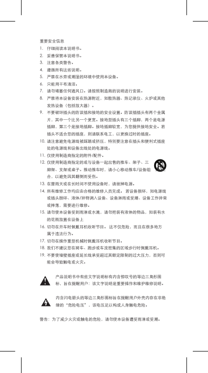 重要安全信息1. 仔细阅读本说明书。2. 妥善保管本说明书。3. 注意各类警告。4. 遵循所有这些说明。5. 严禁在水旁或潮湿的环境中使用本设备。6. 只能用干布清洁。7. 请勿堵塞任何通风口。请按照制造商的说明进行安装。8. 严禁将本设备安装在热源附近，如散热器、热记录仪、火炉或其他发热设备（包括放大器）。9. 不要破坏插头的防误插和接地的安全设置。防误插插头有两个金属片，其中一个比另一个更宽。接地型插头有三个插脚，两个是电源插脚，第三个是接地插脚。接地插脚较宽，为您提供接地安全。若插头不适合您的插座，则请联系电工，以更换过时的插座。10.请注意避免电源线被踩踏或挤压，特别要注意在插头和便利式插座处的电源线和设备出线处的电源线。11.仅使用制造商指定的附件/配件。12.仅使用制造商指定的或与设备一起出售的推车、架子、三脚架、支架或桌子。推动推车时，请小心移动推车/设备组合，以避免因其翻倒而受伤。13.在雷雨天或在长时间不使用设备时，请拔掉电源。14.所有维修工作均应由合格的维修人员完成。若设备损坏，如电源线或插头损坏、液体/异物调入设备、设备淋雨或受潮、设备工作异常或摔落，需要进行维修。15.请勿使本设备受到雨淋或水溅，请勿把装有液体的物品，如装有水的花瓶放置在设备上16.切勿在开车时佩戴耳机收听节目。这不仅危险，而且在很多地方属于违法行为。17.切勿在操作重型机械时佩戴耳机收听节目。18.我们不建议您在骑车、跑步或车流密集的区域步行时佩戴耳机。19.不要使墙壁插座或延长线承受超过其额定限制的过大压力，否则可能会导致触电或火灾。产品说明书中有些文字说明标有内含惊叹号的等边三角形图标，旨在提醒用户：该文字说明是重要操作和维护维修说明。内含闪电箭头的等边三角形图标旨在提醒用户外壳内存在非绝缘的&ldquo;危险电压&rdquo;，该电压足以构成人身触电危险。警告：为了减少火灾或触电的危险，请勿使本设备遭受雨淋或受潮。