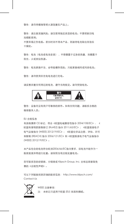 警告：请勿将蜡烛等明火源放置在产品上。警告：请注意泄漏风险。请仅使用指定类型的电池。不要把新旧电池搭配使用。不要弄错正负电极。若长时间不用本产品，则请将电池取出存放在干燥处。警告：电池（电池或电池安装），不得暴露于过多的热量，如暴露于阳光、火或类似热源。警告：电池更换不当，会导致爆炸危险。只能更换相同或同类电池。警告：请勿使用非充电电池进行充电。请妥善弃置任何用过的电池，遵守当地规定。请勿焚烧电池。警告：设备内没有用户可维修的部件。如有任何问题，请联系合格的维修服务人员。EU合规信息有资格携带CE标记，符合《欧盟电磁兼容性指令2004/108/EC》、《欧盟有害物质限制修订(RoHS2)指令2011/65/EC》；《欧盟报废电子电气设备指令(WEEE)2012/19/EC》；《欧盟化学品注册、评估、许可和限制(REACH)指令2006/121/EC》和《欧盟报废电子电气设备指令(WEEE)2012/19/EC》。本产品包含的电池符合欧洲2006/66/EC指令要求，该电池不能作为一般家庭废弃物进行处置。请依照当地法规处置电池。您可联系您的经销商、分销商或KlipschGroup,Inc.全球总部索取免费的《合规性声明》。可从下列链接找到详细的联系信息：http://www.klipsch.com/Contact-UsWEEE注意事项：注：本标记只适用于欧盟(EU)各国和挪威。