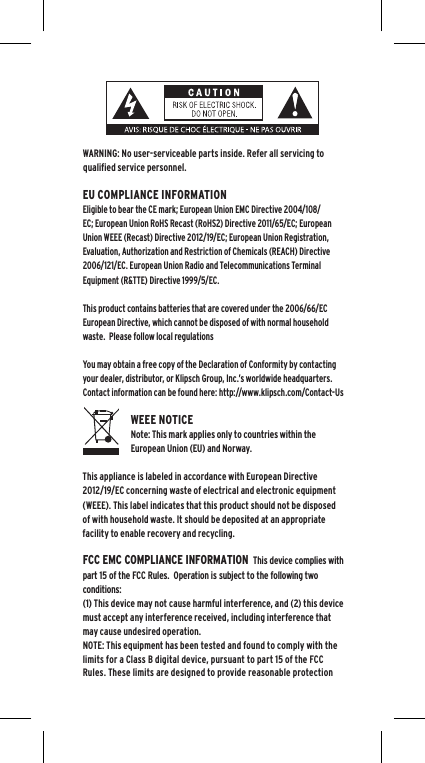 WARNING: No user-serviceable parts inside. Refer all servicing to qualified service personnel.  EU COMPLIANCE INFORMATIONEligible to bear the CE mark; European Union EMC Directive 2004/108/EC; European Union RoHS Recast (RoHS2) Directive 2011/65/EC; European Union WEEE (Recast) Directive 2012/19/EC; European Union Registration, Evaluation, Authorization and Restriction of Chemicals (REACH) Directive 2006/121/EC. European Union Radio and Telecommunications Terminal Equipment (R&amp;TTE) Directive 1999/5/EC.This product contains batteries that are covered under the 2006/66/EC European Directive, which cannot be disposed of with normal household waste.  Please follow local regulationsYou may obtain a free copy of the Declaration of Conformity by contacting your dealer, distributor, or Klipsch Group, Inc.&rsquo;s worldwide headquarters. Contact information can be found here: http://www.klipsch.com/Contact-UsWEEE NOTICENote: This mark applies only to countries within the European Union (EU) and Norway.This appliance is labeled in accordance with European Directive 2012/19/EC concerning waste of electrical and electronic equipment (WEEE). This label indicates that this product should not be disposed of with household waste. It should be deposited at an appropriate facility to enable recovery and recycling.FCC EMC COMPLIANCE INFORMATION  This device complies with part 15 of the FCC Rules.  Operation is subject to the following two conditions:(1) This device may not cause harmful interference, and (2) this device must accept any interference received, including interference that may cause undesired operation.NOTE: This equipment has been tested and found to comply with the limits for a Class B digital device, pursuant to part 15 of the FCC Rules. These limits are designed to provide reasonable protection 