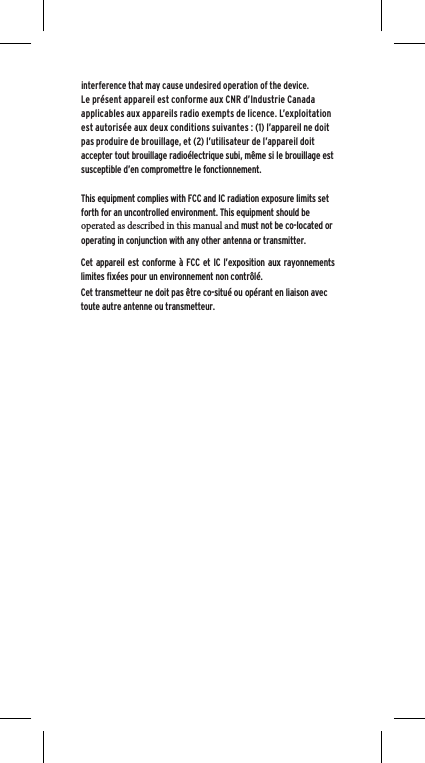 interference that may cause undesired operation of the device.Le pr&eacute;sent appareil est conforme aux CNR d&rsquo;Industrie Canada applicables aux appareils radio exempts de licence. L&rsquo;exploitation est autoris&eacute;e aux deux conditions suivantes : (1) l&rsquo;appareil ne doit pas produire de brouillage, et (2) l&rsquo;utilisateur de l&rsquo;appareil doit accepter tout brouillage radio&eacute;lectrique subi, m&ecirc;me si le brouillage est susceptible d&rsquo;en compromettre le fonctionnement.This equipment complies with FCC and IC radiation exposure limits set forth for an uncontrolled environment. This equipment should be operated as described in this manual and must not be co-located or operating in conjunction with any other antenna or transmitter.Cet appareil est conforme &agrave; FCC et IC l&rsquo;exposition aux rayonnements limites fix&eacute;es pour un environnement non contr&ocirc;l&eacute;.  Cet transmetteur ne doit pas &ecirc;tre co-situ&eacute; ou op&eacute;rant en liaison avec toute autre antenne ou transmetteur.