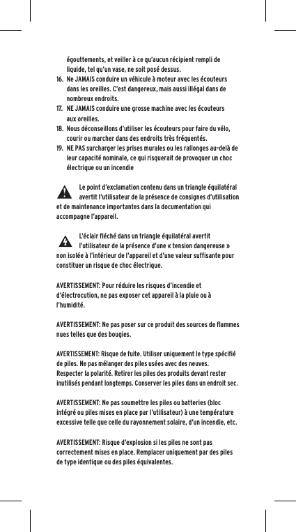 &eacute;gouttements, et veiller &agrave; ce qu&rsquo;aucun r&eacute;cipient rempli de liquide, tel qu&rsquo;un vase, ne soit pos&eacute; dessus.16. Ne JAMAIS conduire un v&eacute;hicule &agrave; moteur avec les &eacute;couteurs dans les oreilles. C&rsquo;est dangereux, mais aussi ill&eacute;gal dans de nombreux endroits.17. NE JAMAIS conduire une grosse machine avec les &eacute;couteurs aux oreilles.18. Nous d&eacute;conseillons d&rsquo;utiliser les &eacute;couteurs pour faire du v&eacute;lo, courir ou marcher dans des endroits tr&egrave;s fr&eacute;quent&eacute;s.19. NE PAS surcharger les prises murales ou les rallonges au-del&agrave; de leur capacit&eacute; nominale, ce qui risquerait de provoquer un choc &eacute;lectrique ou un incendieLe point d&rsquo;exclamation contenu dans un triangle &eacute;quilat&eacute;ral avertit l&rsquo;utilisateur de la pr&eacute;sence de consignes d&rsquo;utilisation et de maintenance importantes dans la documentation qui accompagne l&rsquo;appareil.L&rsquo;&eacute;clair fl&eacute;ch&eacute; dans un triangle &eacute;quilat&eacute;ral avertit l&rsquo;utilisateur de la pr&eacute;sence d&rsquo;une &laquo; tension dangereuse &raquo; non isol&eacute;e &agrave; l&rsquo;int&eacute;rieur de l&rsquo;appareil et d&rsquo;une valeur suffisante pour constituer un risque de choc &eacute;lectrique.AVERTISSEMENT: Pour r&eacute;duire les risques d&rsquo;incendie et d&rsquo;&eacute;lectrocution, ne pas exposer cet appareil &agrave; la pluie ou &agrave; l&rsquo;humidit&eacute;.AVERTISSEMENT: Ne pas poser sur ce produit des sources de flammes nues telles que des bougies.AVERTISSEMENT: Risque de fuite. Utiliser uniquement le type sp&eacute;cifi&eacute; de piles. Ne pas m&eacute;langer des piles us&eacute;es avec des neuves.Respecter la polarit&eacute;. Retirer les piles des produits devant rester inutilis&eacute;s pendant longtemps. Conserver les piles dans un endroit sec. AVERTISSEMENT: Ne pas soumettre les piles ou batteries (bloc int&eacute;gr&eacute; ou piles mises en place par l&rsquo;utilisateur) &agrave; une temp&eacute;rature excessive telle que celle du rayonnement solaire, d&rsquo;un incendie, etc.AVERTISSEMENT: Risque d&rsquo;explosion si les piles ne sont pas correctement mises en place. Remplacer uniquement par des piles de type identique ou des piles &eacute;quivalentes. 