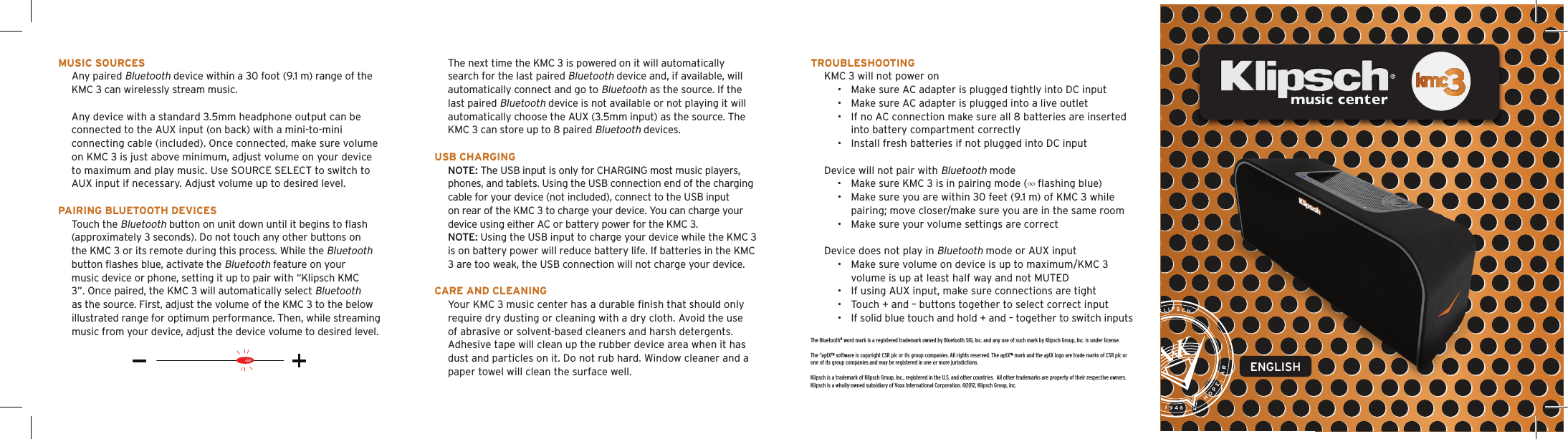 The Bluetooth&reg; word mark is a registered trademark owned by Bluetooth SIG, Inc. and any use of such mark by Klipsch Group, Inc. is under license.The &ldquo;aptX&trade; software is copyright CSR plc or its group companies. All rights reserved. The aptX&trade; mark and the aptX logo are trade marks of CSR plc or one of its group companies and may be registered in one or more jurisdictions.Klipsch is a trademark of Klipsch Group, Inc., registered in the U.S. and other countries.  All other trademarks are property of their respective owners.Klipsch is a wholly-owned subsidiary of Voxx International Corporation. &copy;2012, Klipsch Group, Inc.MusiC sourCesAny paired Bluetooth device within a 30 foot (9.1 m) range of the KMC 3 can wirelessly stream music.Any device with a standard 3.5mm headphone output can be connected to the AUX input (on back) with a mini-to-mini connecting cable (included). Once connected, make sure volume on KMC 3 is just above minimum, adjust volume on your device to maximum and play music. Use SOURCE SELECT to switch to AUX input if necessary. Adjust volume up to desired level.Pairing BlueTooTh deviCesTouch the Bluetooth button on unit down until it begins to ﬂash (approximately 3 seconds). Do not touch any other buttons on the KMC 3 or its remote during this process. While the Bluetooth button ﬂashes blue, activate the Bluetooth feature on your music device or phone, setting it up to pair with &ldquo;Klipsch KMC 3&rdquo;. Once paired, the KMC 3 will automatically select Bluetooth as the source. First, adjust the volume of the KMC 3 to the below illustrated range for optimum performance. Then, while streaming music from your device, adjust the device volume to desired level.The next time the KMC 3 is powered on it will automatically search for the last paired Bluetooth device and, if available, will automatically connect and go to Bluetooth as the source. If the last paired Bluetooth device is not available or not playing it will automatically choose the AUX (3.5mm input) as the source. The KMC 3 can store up to 8 paired Bluetooth devices.  usB ChargingNOTE: The USB input is only for CHARGING most music players, phones, and tablets. Using the USB connection end of the charging cable for your device (not included), connect to the USB input on rear of the KMC 3 to charge your device. You can charge your device using either AC or battery power for the KMC 3. NOTE: Using the USB input to charge your device while the KMC 3 is on battery power will reduce battery life. If batteries in the KMC 3 are too weak, the USB connection will not charge your device.Care and CleaningYour KMC 3 music center has a durable ﬁnish that should only require dry dusting or cleaning with a dry cloth. Avoid the use of abrasive or solvent-based cleaners and harsh detergents. Adhesive tape will clean up the rubber device area when it has dust and particles on it. Do not rub hard. Window cleaner and a paper towel will clean the surface well.TrouBleshooTingKMC 3 will not power on&bull;  Make sure AC adapter is plugged tightly into DC input&bull;  Make sure AC adapter is plugged into a live outlet&bull;  If no AC connection make sure all 8 batteries are inserted into battery compartment correctly&bull;  Install fresh batteries if not plugged into DC inputDevice will not pair with Bluetooth mode&bull;  Make sure KMC 3 is in pairing mode (&infin; ﬂashing blue)&bull;  Make sure you are within 30 feet (9.1 m) of KMC 3 while pairing; move closer/make sure you are in the same room&bull;  Make sure your volume settings are correctDevice does not play in Bluetooth mode or AUX input&bull;  Make sure volume on device is up to maximum/KMC 3 volume is up at least half way and not MUTED&bull;  If using AUX input, make sure connections are tight&bull;  Touch + and &ndash; buttons together to select correct input&bull;  If solid blue touch and hold + and &ndash; together to switch inputsEST. 1946       HOPE, AR    PAUL W. KLIPSCHENGLISH